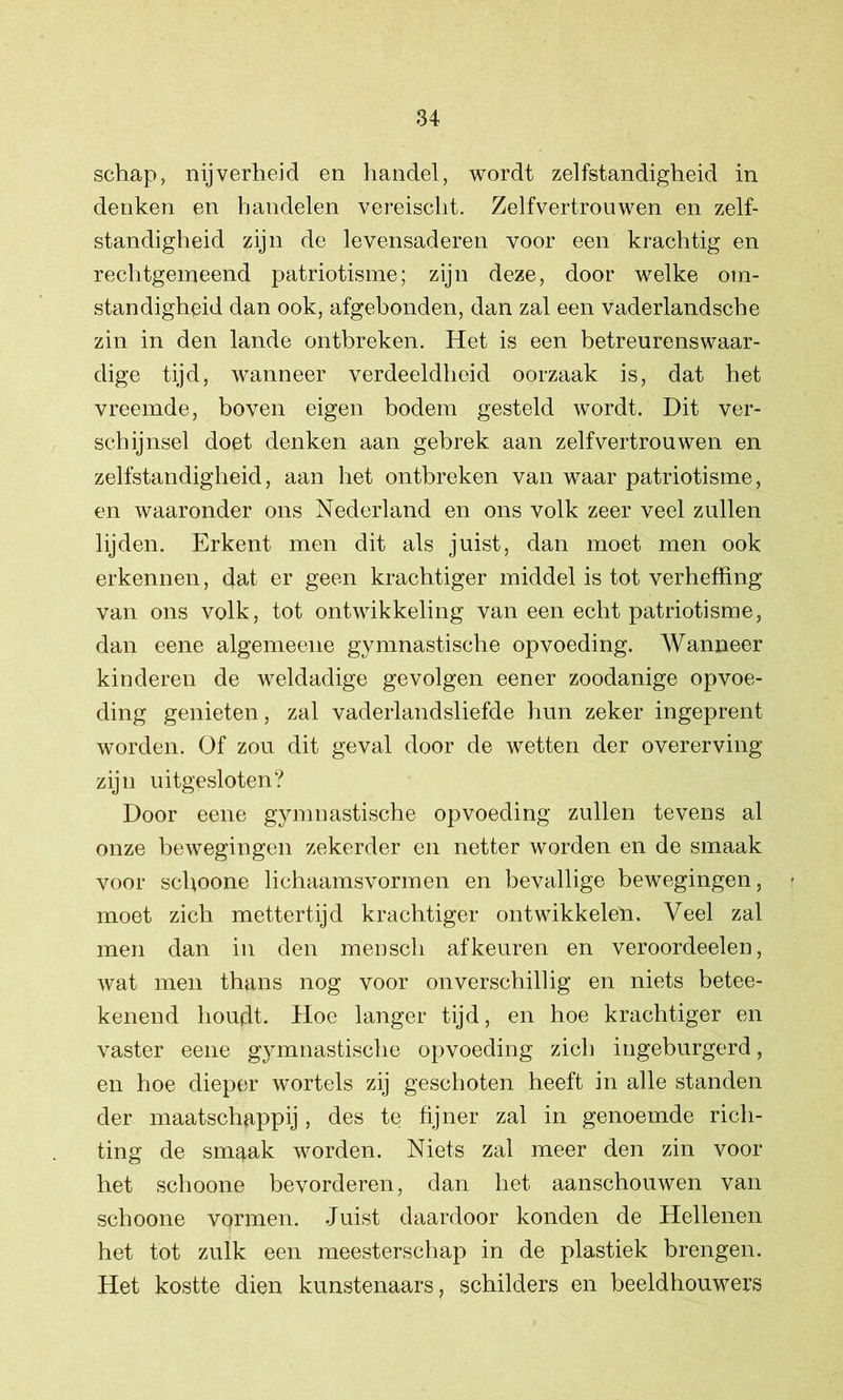 schap, nijverheid en handel, wordt zelfstandigheid in denken en handelen vereischt. Zelfvertrouwen en zelf- standigheid zijn de levensaderen voor een krachtig en rechtgemeend patriotisme; zijn deze, door welke om- standigheid dan ook, afgehonden, dan zal een vaderlandsche zin in den lande ontbreken. Het is een betreurenswaar- dige tijd, wanneer verdeeldheid oorzaak is, dat het vreemde, boven eigen bodem gesteld wordt. Dit ver- schijnsel doet denken aan gebrek aan zelfvertrouwen en zelfstandigheid, aan het ontbreken van waar patriotisme, en waaronder ons Nederland en ons volk zeer veel zullen lijden. Erkent men dit als juist, dan moet men ook erkennen, dat er geen krachtiger middel is tot verheffing van ons volk, tot ontwikkeling van een echt patriotisme, dan eene algemeene gymnastische opvoeding. Wanneer kinderen de weldadige gevolgen eener zoodanige opvoe- ding genieten, zal vaderlandsliefde hun zeker ingeprent worden. Of zou dit geval door de wetten der overerving zijn uitgesloten? Door eene gymnastische opvoeding zullen tevens al onze bewegingen zekerder en netter worden en de smaak voor schoone lichaamsvormen en bevallige bewegingen, - moet zich mettertijd krachtiger ontwikkelen. Veel zal men dan in den mensch af keuren en veroordeelen, wat men thans nog voor onverschillig en niets betee- kenend houdt. Hoe langer tijd, en hoe krachtiger en vaster eene gymnastische opvoeding zich ingeburgerd, en hoe dieper wortels zij geschoten heeft in alle standen der maatschappij, des te fijner zal in genoemde rich- ting de smgak worden. Niets zal meer den zin voor het schoone bevorderen, dan het aanschouwen van schoone vormen. Juist daardoor konden de Hellenen het tot zulk een meesterschap in de plastiek brengen. Het kostte dien kunstenaars, schilders en beeldhouwers