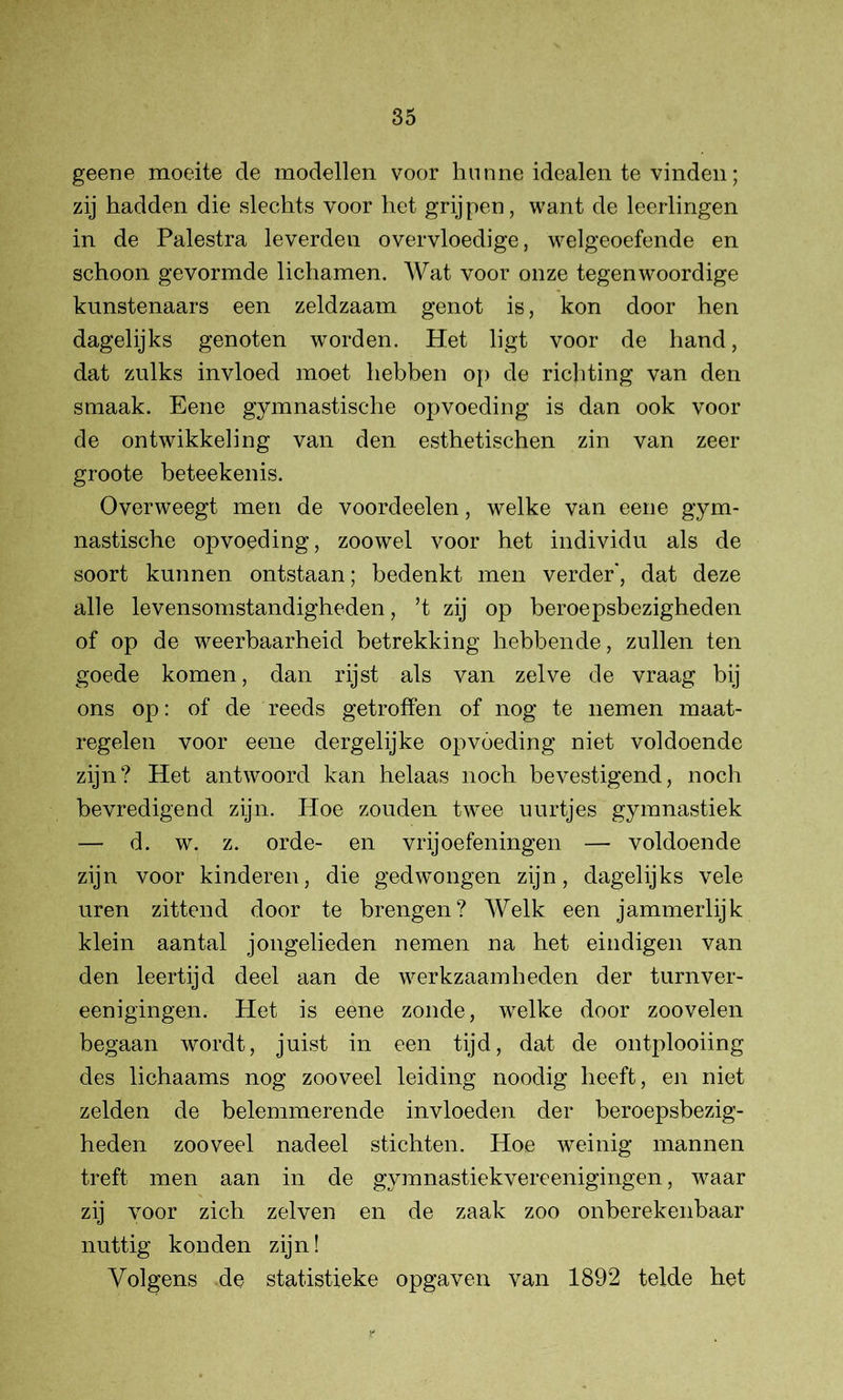 geene moeite de modellen voor hunne idealen te vinden; zij hadden die slechts voor het grijpen, want de leerlingen in de Palestra leverden overvloedige, welgeoefende en schoon gevormde lichamen. Wat voor onze tegenwoordige kunstenaars een zeldzaam genot is, kon door hen dagelijks genoten worden. Het ligt voor de hand, dat zulks invloed moet hebben op de richting van den smaak. Eene gymnastische opvoeding is dan ook voor de ontwikkeling van den esthetischen zin van zeer groote beteekenis. Overweegt men de voordeelen, welke van eene gym- nastische opvoeding, zoowel voor het individu als de soort kunnen ontstaan; bedenkt men verder, dat deze alle levensomstandigheden, ’t zij op beroepsbezigheden of op de weerbaarheid betrekking hebbende, zullen ten goede komen, dan rijst als van zelve de vraag bij ons op: of de reeds getroffen of nog te nemen maat- regelen voor eene dergelijke opvoeding niet voldoende zijn? Het antwoord kan helaas noch bevestigend, noch bevredigend zijn. Hoe zouden tw7ee uurtjes gymnastiek — d. w. z. orde- en vrij oefeningen — voldoende zijn voor kinderen, die gedwongen zijn, dagelijks vele uren zittend door te brengen? Welk een jammerlijk klein aantal jongelieden nemen na het eindigen van den leertijd deel aan de werkzaamheden der turnver- eenigingen. Het is eene zonde, wTelke door zoovelen begaan wordt, juist in een tijd, dat de ontplooiing des lichaams nog zooveel leiding noodig heeft, en niet zelden de belemmerende invloeden der beroepsbezig- heden zooveel nadeel stichten. Hoe weinig mannen treft men aan in de gymnastiekvereenigingen, waar zij voor zich zelven en de zaak zoo onberekenbaar nuttig konden zijn! Volgens de statistieke opgaven van 1892 telde het