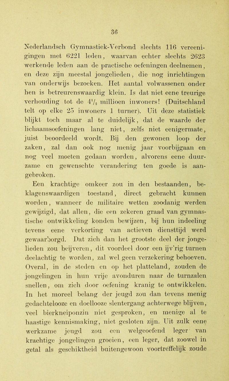Nederlandsch Gymnastiek-Verbond slechts 116 vereeni- gingen met 6221 leden, waarvan echter slechts 2623 werkende leden aan de practische oefeningen deelnemen, en deze zijn meestal jongelieden, die nog inrichtingen van onderwijs bezoeken. Het aantal volwassenen onder hen is betreurenswaardig klein. Is dat niet eene treurige verhouding tot de 4Va millioen inwoners! (Duitschland telt op elke 25 inwoners 1 turner). Uit deze statistiek blijkt toch maar al te duidelijk, dat de waarde der lichaamsoefeningen lang niet, zelfs niet eenigermate, juist beoordeeld wordt. Bij den gewonen loop der zaken, zal dan ook nog menig jaar voorbijgaan en nog veel moeten gedaan worden, alvorens eene duur- zame en gewenschte verandering ten goede is aan- gebroken. Een krachtige omkeer zou in den bestaanden, be- klagenswaardigen toestand, direct gebracht kunnen worden, wanneer de militaire wetten zoodanig werden gewijzigd, dat allen, die een zekeren graad van gymnas- tische ontwikkeling konden bewijzen, bij hun indeeling tevens eene verkorting van actieven diensttijd werd gewaarborgd. Dat zich dan het grootste deel der jonge- lieden zou beijveren, dit voordeel door een ijv’rig turnen deelachtig te worden, zal wel geen verzekering behoeven. Overal, in de steden en op het platteland, zouden de jongelingen in hun vrije avonduren naar de turnzalen snellen, om zich door oefening kranig te ontwikkelen. In het moreel belang der jeugd zou dan tevens menig gedachtelooze en doellooze slentergang achterwege blijven, veel bierkneiponzin niet gesproken, en menige al te haastige kennismaking, niet gesloten zijn. Uit zulk eene werkzame jeugd zou een welgeoefend leger van krachtige jongelingen groeien, een leger, dat zoowel in getal als geschiktheid buitengewoon voortreffelijk zoude