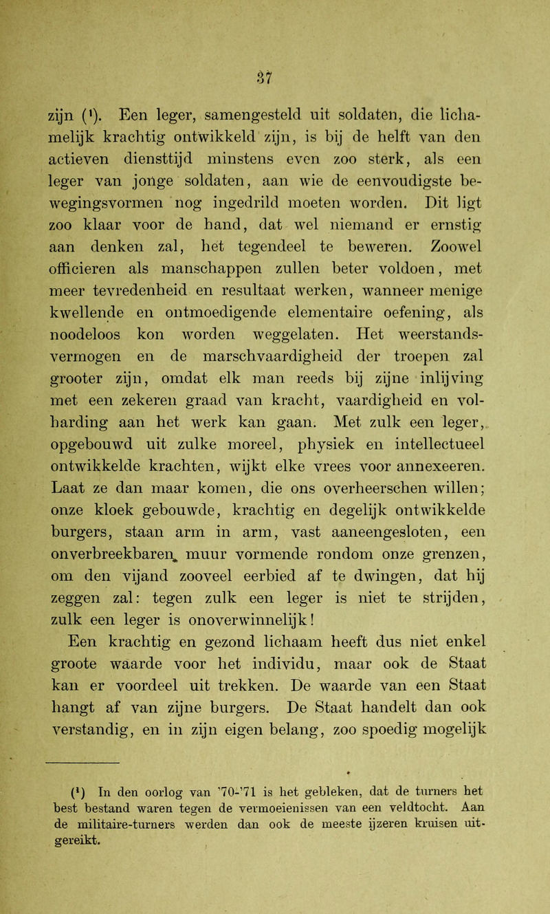 zijn ('). Een leger, samengesteld nit soldaten, die licha- melijk krachtig ontwikkeld zijn, is bij de helft van den actieven diensttijd minstens even zoo sterk, als een leger van jonge soldaten, aan wie de eenvoudigste be- wegingsvormen nog ingedrild moeten worden. Dit ligt zoo klaar voor de hand, dat wel niemand er ernstig aan denken zal, het tegendeel te beweren. Zoowel officieren als manschappen zullen beter voldoen, met meer tevredenheid en resultaat werken, wanneer menige kwellende en ontmoedigende elementaire oefening, als noodeloos kon worden weggelaten. Het weerstands- vermogen en de marschvaardigheid der troepen zal grooter zijn, omdat elk man reeds bij zijne inlijving met een zekeren graad van kracht, vaardigheid en vol- harding aan het werk kan gaan. Met zulk een leger, opgebouwd uit zulke moreel, physiek en intellectueel ontwikkelde krachten, wijkt elke vrees voor annexeeren. Laat ze dan maar komen, die ons overheerschen willen; onze kloek gebouwde, krachtig en degelijk ontwikkelde burgers, staan arm in arm, vast aaneengesloten, een onverbreekbaren^ muur vormende rondom onze grenzen, om den vijand zooveel eerbied af te dwingen, dat hij zeggen zal: tegen zulk een leger is niet te strijden, zulk een leger is onoverwinnelijk! Een krachtig en gezond lichaam heeft dus niet enkel groote waarde voor het individu, maar ook de Staat kan er voordeel uit trekken. De waarde van een Staat hangt af van zijne burgers. De Staat handelt dan ook verstandig, en in zijn eigen belang, zoo spoedig mogelijk (*) (*) In den oorlog van ’70-’71 is het gebleken, dat de turners het best bestand waren tegen de vermoeienissen van een veldtocht. Aan de militaire-turners werden dan ook de meeste ijzeren kruisen uit- gereikt.