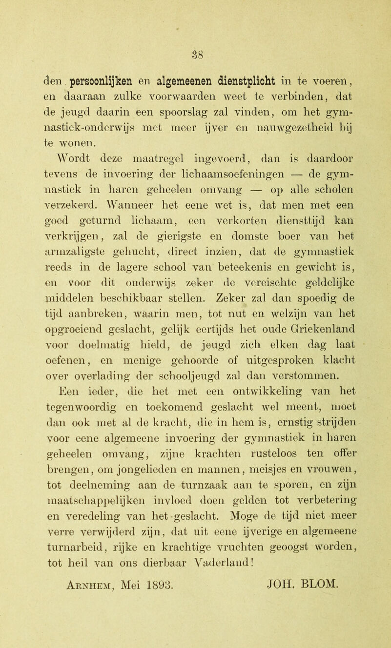 den persoonlijken en algemeenen dienstplicht in te voeren, en daaraan zulke voorwaarden weet te verbinden, dat de jeugd daarin een spoorslag zal vinden, om het gym- nastiek-onderwijs met meer ijver en nauwgezetheid bij te wonen. Wordt deze maatregel ingevoerd, dan is daardoor tevens de invoering der lichaamsoefeningen — de gym- nastiek in haren geheelen omvang — op alle scholen verzekerd. Wanneer het eene wet is, dat men met een goed geturnd lichaam, een verkorten diensttijd kan verkrijgen, zal de gierigste en domste boer van het armzaligste gehucht, direct inzien, dat de gymnastiek reeds in de lagere school van beteekenis en gewicht is, en voor dit onderwijs zeker de vereischte geldelijke middelen beschikbaar stellen. Zeker zal dan spoedig de tijd aanbreken, waarin men, tot nut en welzijn van het opgroeiend geslacht, gelijk eertijds het oude Griekenland voor doelmatig hield, de jeugd zich eiken dag laat oefenen, en menige gehoorde of uitgesproken klacht over overlading der schooljeugd zal dan verstommen. Een ieder, die het met een ontwikkeling van het tegenwoordig en toekomend geslacht wel meent, moet dan ook met al de kracht, die in hem is, ernstig strijden voor eene algemeene invoering der gymnastiek in haren geheelen omvang, zijne krachten rusteloos ten offer brengen, om jongelieden en mannen, meisjes en vrouwen, tot deelneming aan de turnzaak aan te sporen, en zijn maatschappelijken invloed doen gelden tot verbetering en veredeling van het geslacht. Moge de tijd niet meer verre verwijderd zijn, dat uit eene ijverige en algemeene turnarbeid, rijke en krachtige vruchten geoogst worden, tot heil van ons dierbaar Vaderland! Arnhem, Mei 1893. JOH. BLOM.