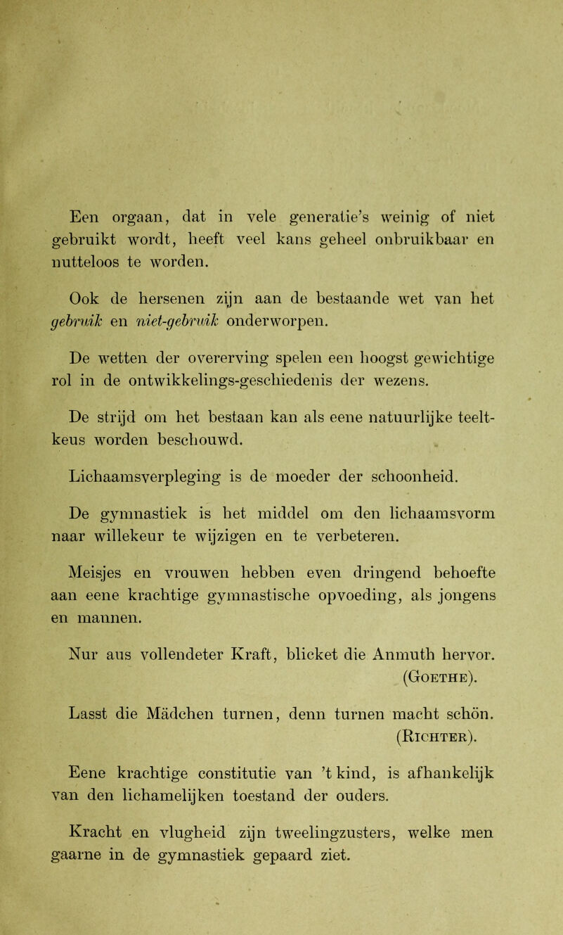gebruikt wordt, heeft veel kans geheel onbruikbaar en nutteloos te worden. Ook de hersenen zijn aan de bestaande wet van het gebruik en niet-gebruik onderworpen. De wetten der overerving spelen een hoogst gewichtige rol in de ontwikkelings-geschiedenis der wezens. De strijd om het bestaan kan als eene natuurlijke teelt- keus worden beschouwd. Lichaamsverpleging is de moeder der schoonheid. De gymnastiek is het middel om den lichaamsvorm naar willekeur te wijzigen en te verbeteren. Meisjes en vrouwen hebben even dringend behoefte aan eene krachtige gymnastische opvoeding, als jongens en mannen. Nur aus vollendeter Kraft, blicket die Anmuth hervor. (Goethe). Lasst die Madchen turnen, demi turnen macht schön. (Richter). Eene krachtige constitutie van ’tkind, is afhankelijk van den lichamelijken toestand der ouders. Kracht en vlugheid zijn tweelingzusters, welke men gaarne in de gymnastiek gepaard ziet.