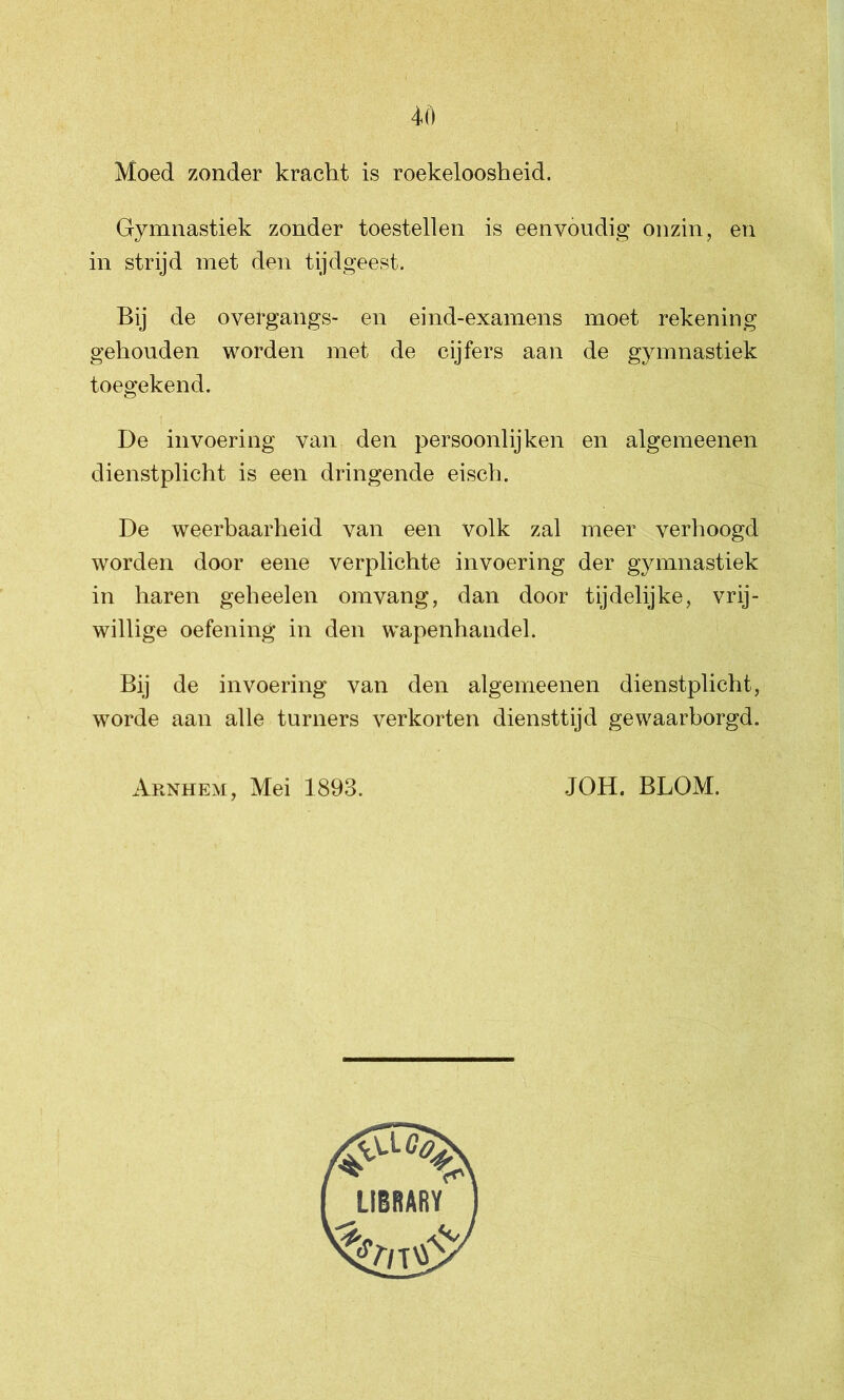 Moed zonder kracht is roekeloosheid. Gymnastiek zonder toestellen is eenvoudig onzin, en in strijd met den tijdgeest. Bij de overgangs- en eind-examens moet rekening gehouden worden met de cijfers aan de gymnastiek toegekend. De invoering van den persoonlijken en algemeenen dienstplicht is een dringende eisch. De weerbaarheid van een volk zal meer verhoogd worden door eene verplichte invoering der gymnastiek in haren geheelen om vang, dan door tijdelijke, vrij- willige oefening in den wapenhandel. Bij de invoering van den algemeenen dienstplicht, worde aan alle turners verkorten diensttijd gewaarborgd.