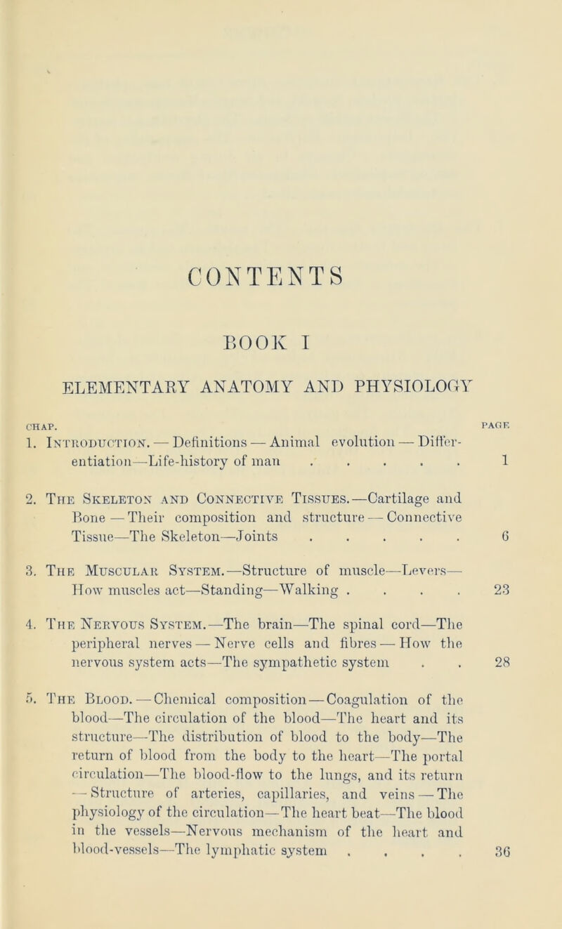 CONTENTS BOOK I ELEMENTARY ANATOMY AND PHYSIOLOOY CHAP. PAOF. 1. Introduotion. — Definitions — Animal evoli;tion — Diller- entiation—Life-history of man ..... 1 2. The Skeleton .\nd Connective Tissues.—Cartilage and Bone—Tlieir compo.sition and structure — Connective Tissue—The Skeleton—Joints ..... 0 3. The Muscular System.—Structure of muscle—Levers— How muscles act—Standing—Walking .... 23 4. The Nervous System.—The brain—The spinal cord—The peripheral nerves — Nerve cells and fibres — How the nervous system acts—The sympathetic system . . 28 r». The Blood.—Chemical composition — Coagulation of the blood—The circulation of the blood—The heart and its structure—The distribution of blood to the body—The return of blood from the body to the heart—The portal circulation—The blood-flow to the lungs, and its return -Structure of arteries, capillaries, and veins — Tlie physiology of the circulation—The heart beat—The blood in the vessels—Nervous mechanism of the heart and Mood-vessels—The lymjdiatic system .... 36