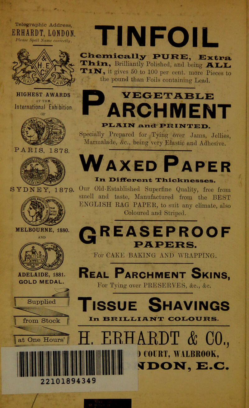 Telegraphic Address, ERHARDT, LONDON. Plen»e Spell Name correcfli). HIGHEST AWARDS AT TUB International Exhibition OF PARIS, 1878. MELBOURNE, 1880. AND ADELAIDE, 1881. GOLD MEDAL. TINFOIL Chemically F*XJFtE, Extra Thin, Brilliantly Polished, and being ALL it gives 50 to 100 per cent, more Pieces to the pound than Foils containing Lead. P VEGETABLE ARCHMENT F*IaAIN andL-PRINTED. Specially Prepared for Tying over Jams, Jellies, Marmalade, &c., being very Elastic and Adhesive. Waxed Paper In Different TlxicknesseB. Our Old-Established Superfine Quality, free from smell and taste. Manufactured from the BEST ENGLISH RAG PAPER, to suit any chmate, also Coloured and Striped. GREASEPROOF ^ PAPERS. For CAKE BAKING AND WRAPPING. Real Parchment Skins, For Tying over PRESERVES, &c., &c. I Supplied. I from Stock | Tissue Shavings In BR IE LI ANT COLOURS. H. ERH4EDT & CO, 22101894349 } COIRT, IVAIBROOK, E.C.