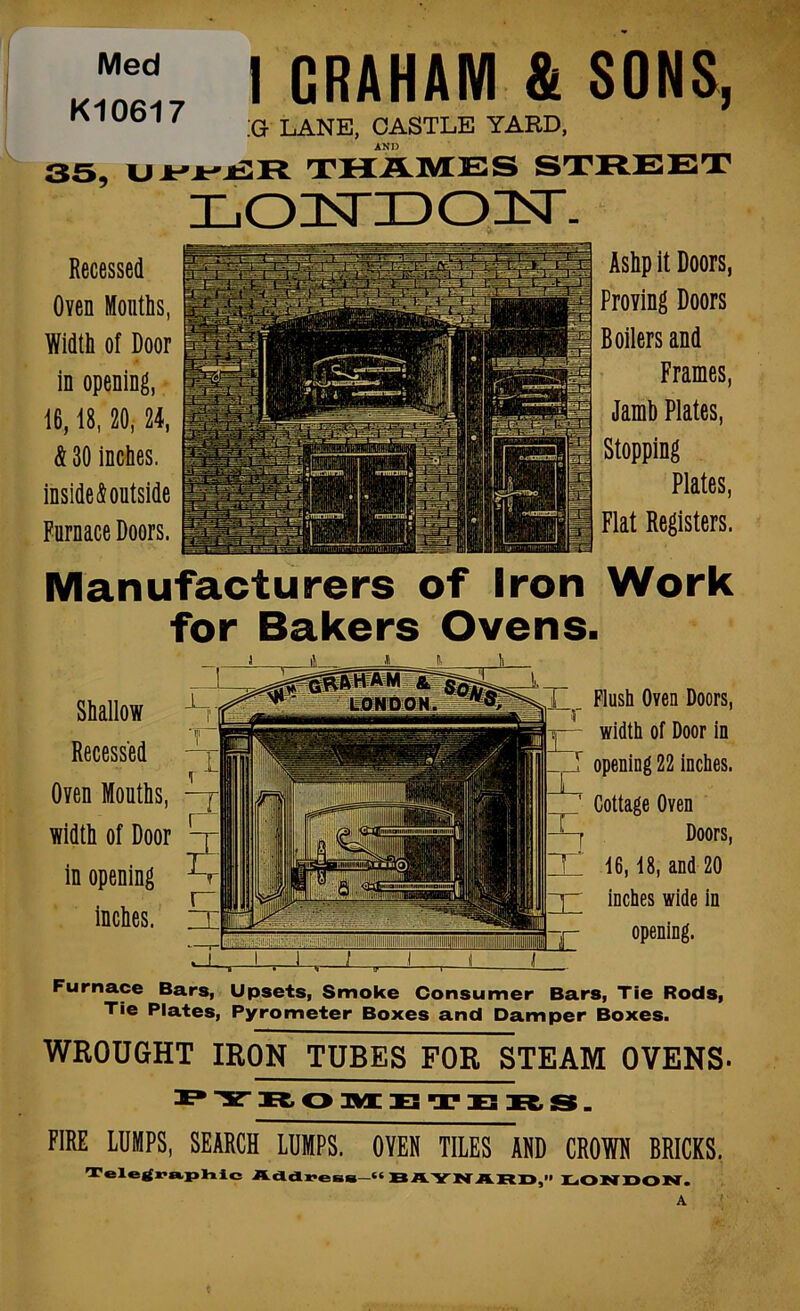 Furnace Bars, Upsets, Smoke Consumer Bars, Tie Rods, Tie Plates, Pyrometer Boxes and Damper Boxes. WROUGHT IRON TUBES FOR STEAM OVENS- P'V xc, o nx Z3 n? s rs. FIRE LUMPS, SEARCH LUMPS. OVER TILES AHD CROIH ERICKS, Toloifra.IjViic AdldreiiB—“ BAYI>r ARr>,” I^ONDON. Med K10617 35, U Recessed Oven Mouths, Width of Door in opening, 16,18,20,24, & 30 inches, inside & outside Furnace Doors. I GRAHAM & ;g lane, castle yard, AND THAMES LOTsTIDO]^- SONa, Ashpit Doors, Proving Doors Boilers and Frames, Jamh Plates, Stopping Plates, Flat Registers. Manufacturers of Iron Work for Bakers Ovens. Shallow Recessed Oven Mouths, width of Door in opening inches. Flush Oven Doors, width of Door in opening 22 inches. Cottage Oven Doors, 16,18, and 20 inches wide in opening.