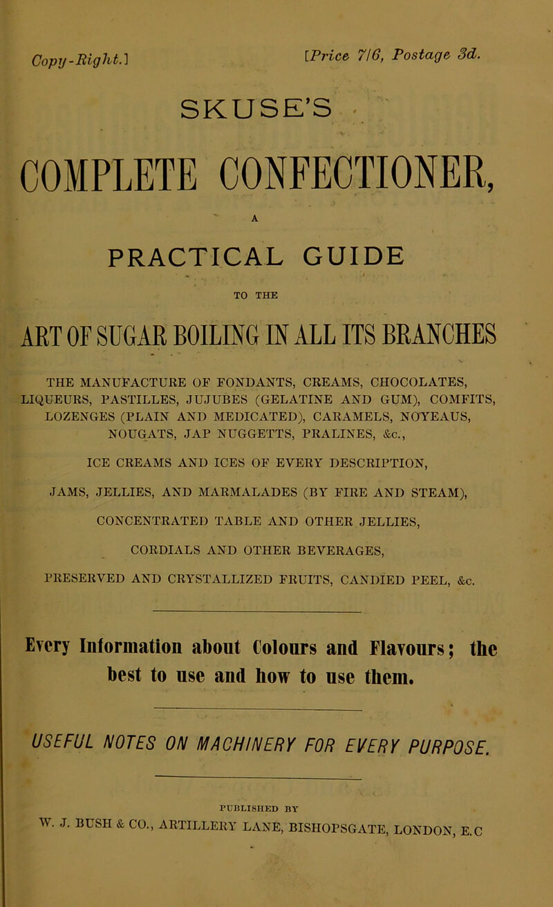 Copy-Rigl^t-^ [Price 710, Postage 3d. SKUSE'S . COMPLETE CONFECTIONER, A PRACTICAL GUIDE TO THE ART OF SUGAR BOILING IN ALL ITS BRANCHES THE MANUFACTURE OF FONDANTS, CREAMS, CHOCOLATES, LIQUEURS, PASTILLES, JUJUBES (GELATINE AND GUM), COMFITS, LOZENGES (PLAIN AND MEDICATED), CARAMELS, NOYEAUS, NOUGATS, JAP NUGGETTS, PRALINES, &c., ICE CREAMS AND ICES OF EVERY DESCRIPTION, JAMS, JELLIES, AND MARMALADES (BA FIRE AND STEAM), CONCENTRATED TABLE AND OTHER JELLIES, CORDIALS AND OTHER BEVERAGES, PRESERVED AND CRYSTALLIZED FRUITS, CANDIED PEEL, &c. Every Information about Colours and Flavours; the best to use and how to use them. USEFUL NOTES ON MACHINERY FOR EVERY PURPOSE. PUBLISHED BY W. J. BUSH & CO., ARTILLERA: lane, BISHOPSGATE, LONDON, E.C