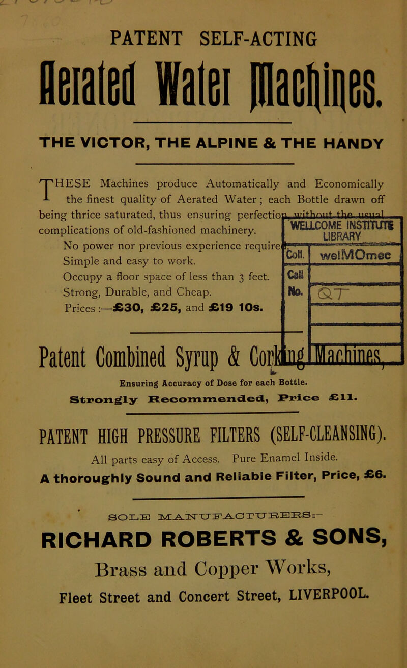 PATENT SELF-ACTING fleialeil Walei piacliiqes. THE VICTOR, THE ALPINE & THE HANDY WELLCOME INSinUTi LIBRARY These Machines produce Automatically and Economically the finest quality of Aerated Water; each Bottle drawn off being thrice saturated, thus ensuring iicun) complications of old-fashioned machinery. No power nor previous experience require Simple and easy to work. Occupy a floor space of less than 3 feet. Strong, Durable, and Cheap. Prices :—£30, £25, and £19 lOs. Patent Combined Syrup & Copai^ toll. CaU No. welMOmec O.T V ar. HUPS Ensuring Accuracy of Dose for each Bottle. Si:x>on^ly R©coiM.*M.e3ti.de<S., £11. PATENT HIGH PRESSURE FILTERS (SELF-CLEANSING). All parts easy of Access. Pure Enamel Inside. A thoroughly Sound and Reliable Filter, Price, £6. SOLE ]yE-A.lSrTJE^OTXJI?.EE.S:— RICHARD ROBERTS & SONS, Brass and Copper Works, Fleet Street and Concert Street, LIVERPOOL.