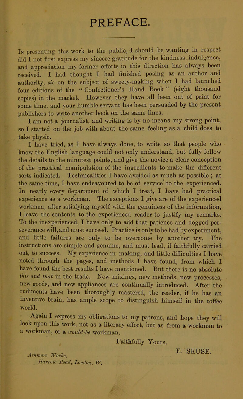 PREFACE. In presenting this work to the public, 1 should be wanting in respect did I not first express my sincere gratitude for the kindness, indulgence, and appreciation my former efforts in this direction has always been received. I had thought I had finished posing as an author and authority, sic on the subject of sweety-making when 1 had launched four editions of the “ Confectioner’s Hand Book ” (eight thousand copies) in the market. However, they have all been out of print for some time, and your humble servant has been persuaded by the present publishers to write another book on the same lines. I am not a journalist, and writing is by no means my strong point, so I started on the job with about the same feeling as a child does to take physic. I have tried, as I have always done, to write so that people who know the English language could not only understand, but fully follow the details to the minutest points, and give the novice a clear conception of the practical manipulation of the ingredients to make the different sorts indicated. Technicalities I have avoided as much as possible ; at the same time, I have endeavoured to be of service to the experienced. In nearly every department of which I treat, I have had practical experience as a workman. The exceptions I give are of the experienced workmen, after satisfying myself with the genuiness of the information, 1 leave the contents to the experienced reader to justify my remarks. To the inexperienced, I have only to add that patience and dogged per- severance will, and must succeed. Practice is only to be had by experiment, and little failures are only to be overcome by another try. The instructions are simple and genuine, and must lead, if faithfully carried out, to success. My experience in making, and little difficulties I have noted through the pages, and methods I have found, from wliich I have found the best results I have mentioned. But there is no absolute this and that in the trade. New mixings, new methods, new processes, new goods, and new appliances are continually introduced. After the rudiments have been thoroughly mastered, the reader, if he has an inventive brain, has ample scope to distinguish himseif in the toffee world. Again I express my obligations to my patrons, and hope they will look upon this work, not as a literary effort, but as from a workman to a workman, or a would-be workman. Faithfully Youi's, ., ^ E. SKUSE. Ashmore Works, Jiurroiv Road, London, W.