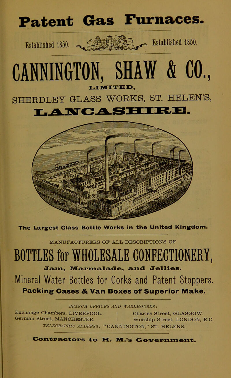 Patent Gas Furnaces. CANNINGTON, SHAW & CO, IL,riVIITE13, SHEEDLEY GLASS WOEKS, ST. HELEN'S, The Largest Glass Bottle Works in the United Kingdom. MANUFACTURERS OP ALL DESCRIPTIONS OP BOTTLES for WHOLESALE COHFECTIONERY, Ja.m, IVIa>x>mail£Lde, £i>n.dL Jellies. Mineral Water Bottles for Corks and Patent Stoppers. Packing Cases & Van Boxes of Superior Make. BRANCH OFFICES AND WAREHOUSES : Exchange Chambers, LIVERPOOL. I Charles Street, GLASGOW. German Street, MANCHESTER. 1 Worship Street, LONDON, E.C. TELEGRAPHIC ADDRESS: “ CANNINGTON,” ST. HELENS. Contix>e<ctiO]7s to H. IVl.’s Goirei'nmeiiLt