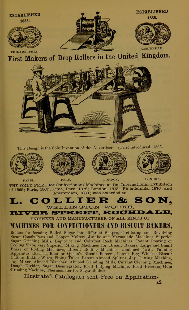 ESTABLISHED 1835. PHILADELPHIA. First Makers ESTABLISHED 1835. AMSTERDAM. of Drop Rollers in the United Kingdom. This Design is the Sole Invention of the Advertiser. (First introduced, 1865. PARIS. PERU. LONDON. LONDON. THE ONLY PRIZE for Confectioners’ Machines at the International Exhibition •of 1862; Paris, 1867 ; Lima, Peru, 1872; London, 1873 ; Philadelphia, 1876; and Amsterdam, 1883 ; was awarded to L. COLLIER & S O N, YVELLHSTG-TOTST WOREIS, ENGINEER AND MANUFACTURER OF ALL KINDS OF MACHINES FOR CONFECTIONERS AND BISCUIT BAKERS, Hollers for forming Boiled Sugar into different Shapes, Oscillating and Revolving Steam Comfit Pans and Copper Melters, .Tujnbe and Marmalade Machines, Superior Sugar Grinding Mills, Liquorice and Coltsfoot Rock Machines, Patent Pouring or •Cooling Slabs, very Superior Mixing Machines for Biscuit Bakers, Large and Small Brake or Rolling Machines, Biscuit Rolling Machines combined (with Panning Apparatus attached. Rout or Queen’s Biscuit Forcers. Patent Egg Whisks, Biscuit Cutters, Baking Wires, Piping Tubes, Patent Almond Splitter, .Jap Cutting Machine, .Tap Mixer, Almond Blancher, Almond Grinding Mills. Currant Cleaning Machines, Dough Divider, Sugar Disintegrator, Fruit Pulping Machine, Fruit Pressers, Gum Grinding Machine, Thermometer for Sugar Boilers. Illustrate i Catalogues sent Free on AppUcation- a2