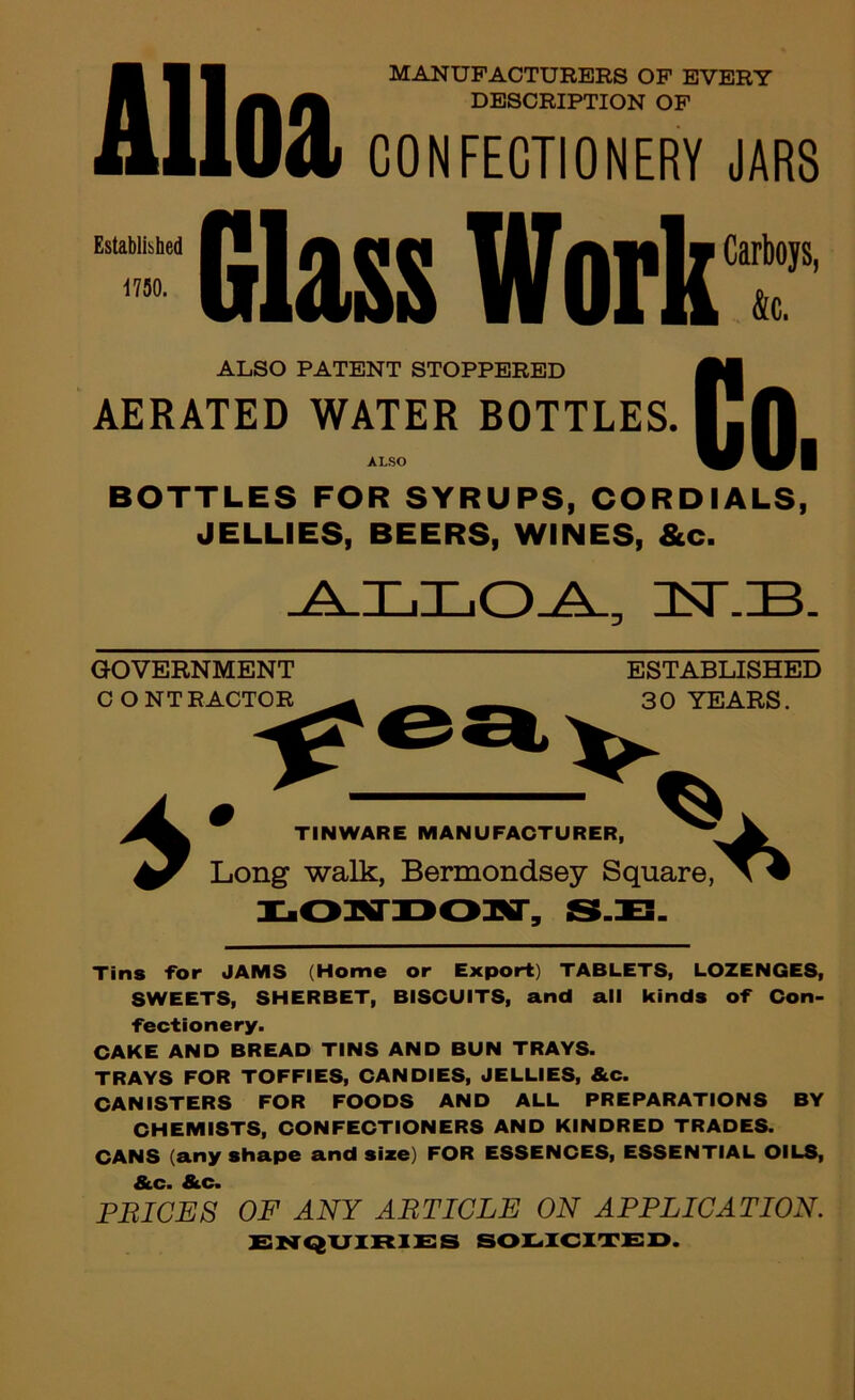 Alloa MANUFACTURERS OF EVERY DESCRIPTION OF CONFECTIONERY JARS Established 1750. Glass Work Carboys, k. ALSO PATENT STOPPERED AERATED WATER BOTTLES. ALSO to. BOTTLES FOR SYRUPS, CORDIALS, JELLIES, BEERS, WINES, &c. GOVERNMENT C O NT FACTOR ESTABLISHED 30 YEARS. V TINWARE MANUFACTURER, Long walk, Bermondsey Square, Tins for JAMS (Home or Export) TABLETS, LOZENGES, SWEETS, SHERBET, BISCUITS, and all kinds of Con- fectionery. CAKE AND BREAD TINS AND BUN TRAYS. TRAYS FOR TOFFIES, CANDIES, JELLIES, &c. CANISTERS FOR FOODS AND ALL PREPARATIONS BY CHEMISTS, CONFECTIONERS AND KINDRED TRADES. CANS (any shape and size) FOR ESSENCES, ESSENTIAL OILS, &c. &c. PRICES OF ANY ARTICLE ON APPLICATION. SOI^XCimSD.