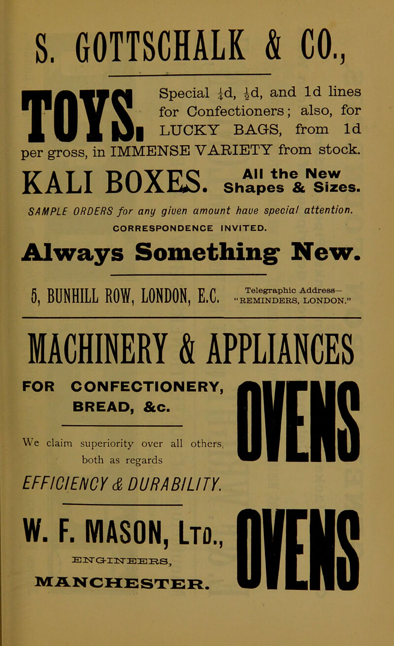 S. GOTTSCHALK & CO, ■■■ Special ^d, ^d, and Id lines for Confectioners; also, for ^ ^ j[ |3| LUCKY BAGS, from Id per gross, in IMMENSE VARIETY from stock. KALI BOXES. SAMPLE ORDERS for any giuen amount have special attention. CORRESPONDENCE INVITED. Always Something* New. S, BUNHILL ROW, LONDON, E.C. MACHINERY k APPLIANCES FOR CONFECTIONERY, BREAD, &c. We claim superiority over all others, both as regards [FFWIEnCr S. DUFttBILin. W. F. MASON, Lm, E3ST a-I2STE!EmS, MANCHESTER.