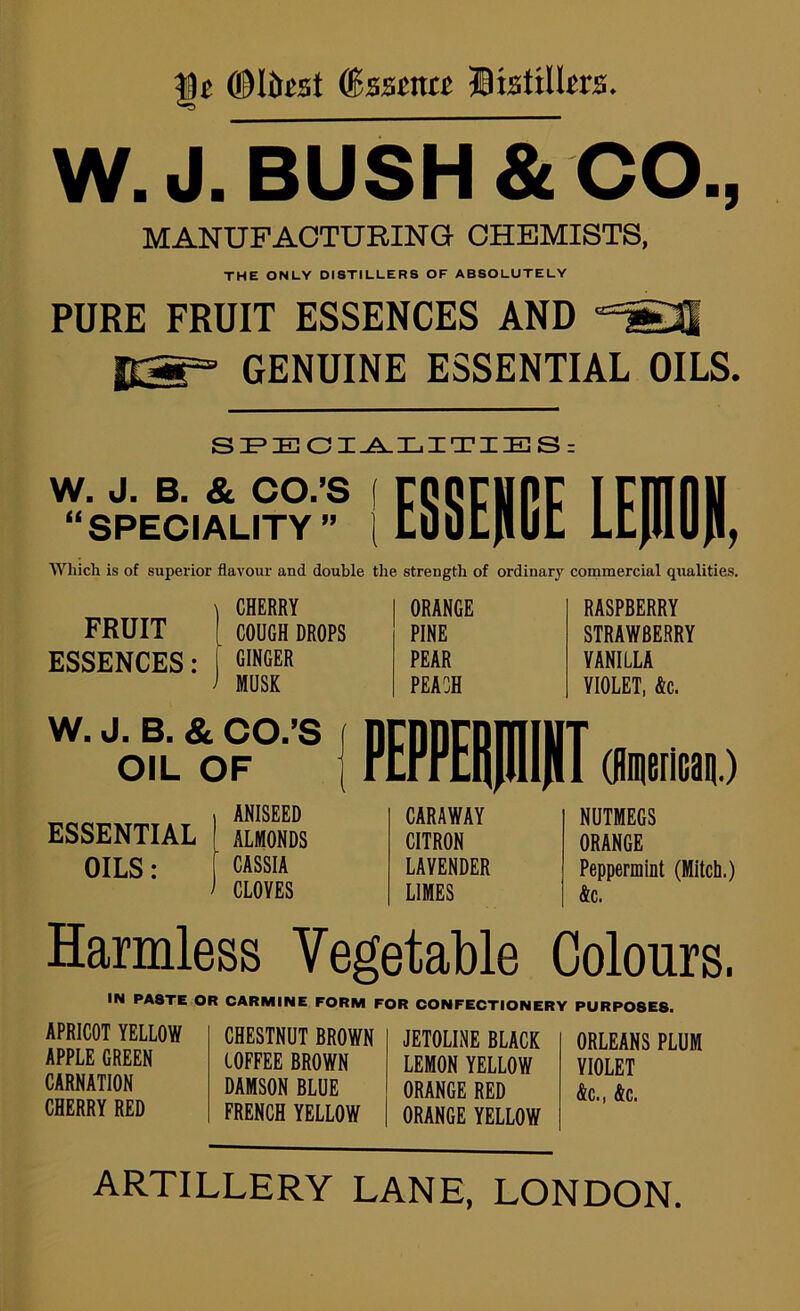 (Bssma listUlm. W. J. BUSH & CO.j MANUFACTURING CHEMISTS, THE ONLY DISTILLERS OF ABSOLUTELY PURE FRUIT ESSENCES AND frai=° GENUINE ESSENTIAL OILS. SE’EOI-A.XjITIES = “SPECIALITY ^ IE88EHCE LEHOH, Wliich is of superior flavour and double the strength of ordinary commercial qualities. FRUIT ESSENCES : CHERRY ORANGE RASPBERRY COUGH DROPS PINE STRAWBERRY GINGER PEAR VANILLA MUSK PEACH VIOLET, &c. W. J. B. & CO/S OIL OF ANISEED ESSENTIAL ALMONDS OILS: CASSIA CLOYES CARAWAY CITRON LAVENDER LIMES NUTMEGS ORANGE Peppermint (Mitch.) &c. Harmless Vegetable Colours. IN PASTE OR CARMINE FORM FOR CONFECTIONERY PURPOSES. APRICOT YELLOW APPLE GREEN CARNATION CHERRY RED CHESTNUT BROWN COFFEE BROWN DAMSON BLUE FRENCH YELLOW JETOLINE BLACK LEMON YELLOW ORANGE RED ORANGE YELLOW ORLEANS PLUM VIOLET &c., &c. ARTILLERY LANE, LONDON.