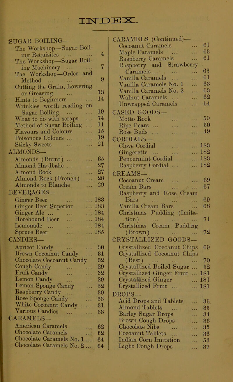 SUGAR BOILING— The Workshop—Sugar Boil- ing Requisites ... ... 4 The Workshop—Sugar Boil- ing Machinery ... ... 7 The Workshop—Order and Method ... ... ■ • • 9 Cutting the Grain, Lowering or Greasing ... ... 13 Hints to Beginners ... 14 Wrinkles worth reading on Sugar Boiling ... ... 19 What to do with scraps ... 74 Method of Sugar Boiling ... II Flavours and Colours ... 15 Poisonous Colours ... ... 19 Sticky Sweets ... ... 21 ALMONDS— Almonds (Burnt) ... ... 65 Almond Hardbake ... ... 27 Almond Rock ... ... 27 Almond Rock (French) ... 28 Almonds to Blanche ... 29 BEVERAGES— Ginger Beer ... ... 183 Ginger Beer Superior ... 183 Ginger Ale ... ... ... 184 Horehound Beer ... ... 184 Lemonade ... ... ... 184 Spruce Beer ... ... 185 CANDIES— Apricot Candy ... ... 80 Brown Cocoanut Candy ... 81 Chocolate Cocoanut Candy 32 Cough Candy ... ... 29 Fruit Candy ... ... 32 Lemon Candy ... ... 29 Lemon Sponge Candy ... 82 Raspberry Candy ... ... 80 Rose Sponge Candy ... 33 White Cocoanut Candy ... 31 Various Candies 33 CARAMELS— American Caramels ... 62 Chocolate Caramels ... 62 Chocolate Caramels No. 1 ... 64 Chocolate Caramels No. 2 ... 64 CARAMELS (Continued)— Cocoanut Caramels 61 Maple Caramels 63 Raspberry Caramels 61 Raspberry and Strawberry Caramels ... 63 Vanilla Caramels ... 61 Vanilla Caramels No. 1 63 Vanilla Caramels No. 2 63 Walnut Caramels ... 62 Unwrapped Caramels 64 CASED GOODS— Motto Rock 50 Ripe Pears ... 50 Rose Buds ... 49 CORDIALS— Clove Cordial 183 Gingerette ... 182 Peppermint Cordial 183 Raspberry Cordial ... 182 CREAMS— Cocoanut Cream 69 Creain Bars 67 Raspberry and Rose Cream Bars 69 Vanilla Cream Bai’s 68 Christmas Pudding (Imita- tion) 71 Christmas Cream Pudding (Brown) ... 72 CRYSTALLIZED GOODS— Crystallized Cocoanut Chips 69 Crystallized Cocoanut Chips (Best) 70 Crystallized Boiled Sugar ... 52 Crystallized Ginger Fruit ... 181 Crystallized Ginger 181 Crystallized Fruit ... 181 DROPS— Acid Drops and Tablets 36 Almond Tablets 35 Barley Sugar Drops 34 Brown Cough Drops 36 Chocolate Nibs 35 Cocoanut Tablets ... 86 Indian Corn Imitation 53 Light Cough Drops 87