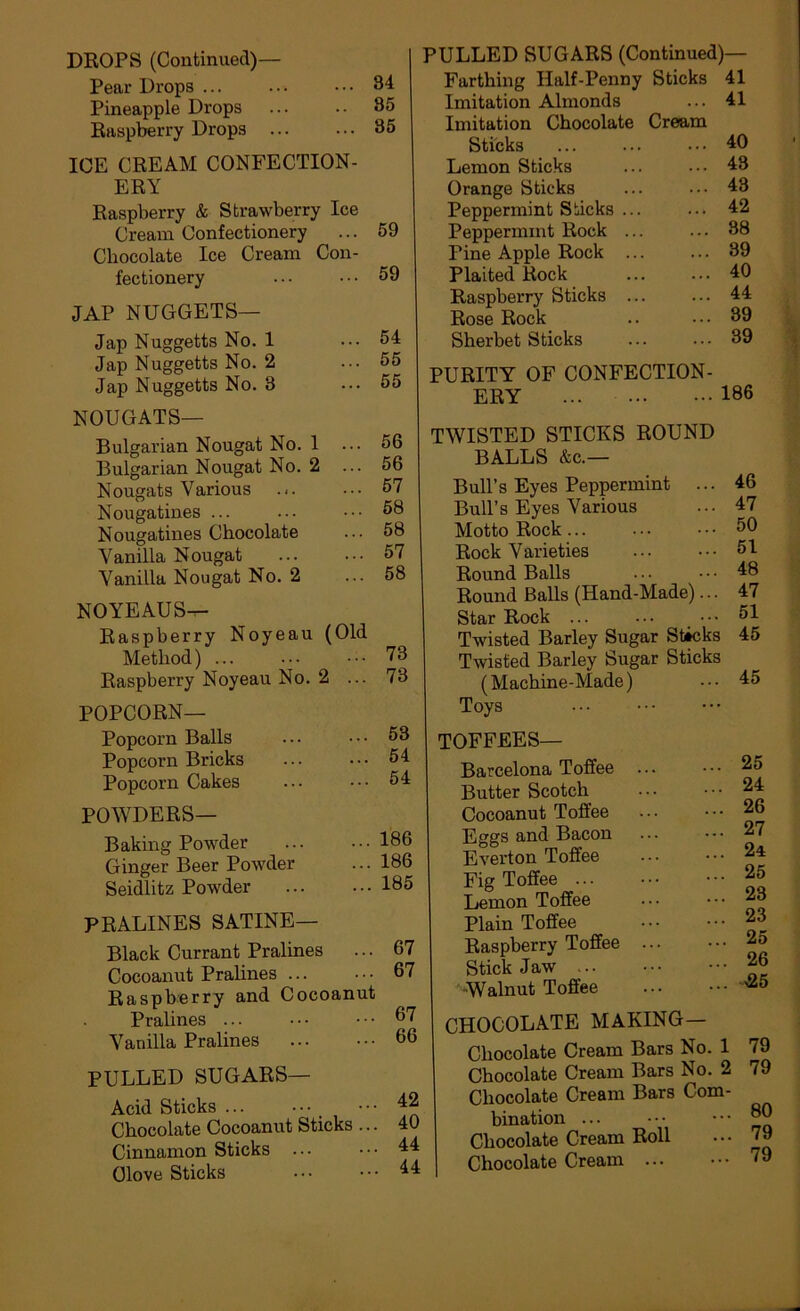 DKOPS (Continued)— Pear Drops ... Pineapple Drops Raspberry Drops ... ICE CREAM CONFECTION- ERY Raspberry & Strawberry Ice Cream Confectionery Chocolate Ice Cream Con- fectionery JAP NUGGETS— Jap Nuggetts No. 1 Jap Nuggetts No. 2 Jap Nuggetts No. 3 NOUGATS— Bulgarian Nougat No. 1 ... Bulgarian Nougat No. 2 ... Nougats Various .<. Nougatines ... Nougatines Chocolate Vanilla Nougat Vanilla Nougat No. 2 NOYEAUS^ Raspberry Noyeau (Old Method) ... Raspberry Noyeau No. 2 ... POPCORN— Popcorn Balls Popcorn Bricks Popcorn Cakes POWDERS— Baking Powder Ginger Beer Powder Seidlitz Powder 84 85 36 59 59 54 55 55 66 56 57 68 58 57 58 73 78 53 54 54 186 186 185 PULLED SUGARS (Continued)— Farthing Half-Penny Sticks 41 Imitation Almonds Imitation Chocolate Cream Sticks Lemon Sticks Orange Sticks Peppermint Sticks Peppermint Rock Pine Apple Rock Plaited Rock Raspberry Sticks Rose Rock Sherbet Sticks 41 40 43 43 42 38 89 40 44 39 39 PRALINES SATINE— Black Currant Pralines ... 67 Cocoanut Pralines ... 67 Raspberry and Cocoanut Pralines ... • • • ■ • ■ 67 Vanilla Pralines 66 PULLED SUGARS— Acid Sticks ... ••• Chocolate Cocoanut Sticks ... 40 Cinnamon Sticks ... ••• Clove Sticks PURITY OF CONFECTION- ERY 186 TWISTED STICKS ROUND BALLS &c.— Bull’s Eyes Peppermint ... Bull’s Eyes Various Motto Rock... Rock Varieties Round Balls Round Balls (Hand-Made)... Star Rock ... ... Twisted Barley Sugar Sticks Twisted Barley Sugar Sticks (Machine-Made) Toys TOFFEES— Barcelona Toffee ... Butter Scotch Cocoanut Toffee Eggs and Bacon Everton Toffee Fig Toffee Lemon Toffee Plain Toffee Raspberry Toffee Stickjaw -Walnut Toffee CHOCOLATE MAKING— Chocolate Cream Bars No. 1 Chocolate Cream Bars No. 2 Chocolate Cream Bars Com- bination ... Chocolate Cream Roll Chocolate Cream ... 46 47 50 51 48 47 51 45 45 25 24 26 27 24 25 23 23 25 26 425 79 79 80 79 79