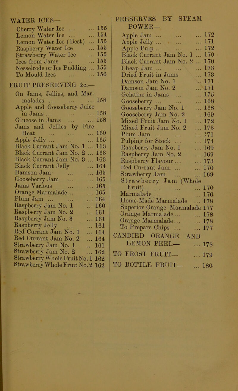 WATER ICES— Cherry Water Ice ... Lemon Water Ice ... Lemon Water Ice (Best) ... Raspberry Water Ice Strawberry Water Ice Ices from Jams Nesselrode or Ice Pudding ... To Mould Ices FRUIT PRESERVING &c.— On Jams, Jellies, and Mar- malades ... Apple and Gooseberry Juice in Jams ... Glucose in Jams Jams and Jellies by Fire Heat Apple Jelly ... Black Currant Jam No. 1 ... Black Currant Jam No. 2 ... Black Currant Jam No. 3 ... Black Currant Jelly Damson Jam Gooseberry Jam Jams Various Orange Marmalade... Plum Jam ... Raspberry Jam No. 1 Raspberry Jam No. 2 Raspberry Jam No. 3 Raspberry Jelly Red Currant Jam No. 1 Red Currant Jam No. 2 ... Strawberry Jam No. 1 Strawberry Jam No. 2 Strawberry Whole Fruit No. 1 Strawberry Whole Fruit No. 2 PRESERVES BY STEAM POWER— Apple Jam ... ... ... 172 Apple Jelly ... ... ... 171 App'e Pulp ... ... ... 172 Black Currant Jam No. 1 ... 170 Black Currant Jam No. 2 ... 170 Cheap Jam ... ... ... 173 Dried Fruit in Jams ... 173 Damson Jam No. 1 ... 171 Damson Jam No. 2 ... 171 Gelatine in Jams ... ... 175 Gooseberry ... ... ... 168 Gooseberry Jam No. 1 ... 168 Gooseberry Jam No. 2 ... 169 Mixed Fruit Jam No. 1 ... 172 Mixed Fruit Jam No. 2 ... 173 Plum Jam ... ... ... 171 Pulping for Stock ... ... 174 Raspberry Jam No. 1 ... 169 Raspberry Jam No. 2 ... 169 Raspberry Flavour ... ...173 Red Currant Jam ... ... 170 Strawberry Jam ... ... 169 Strawberry Jam (Whole Fruit) 170 Marmalade ... ... ... 176 Home-Made Marmalade ... 178 Superior Orange Marmalade 177 Orange Marmalade... ... 178 Orange Marmalade... ... 178 To Prepare Chips ... ...177 CANDIED ORANGE AND LEMON PEEL— ... 178 TO FROST FRUIT— ... 179 TO BOTTLE FRUIT— ... 180- 156 154 155 155 155 155 155 156 158 158 158 160 165 163 163 163 164 165 165 165 165 164 160 161 161 161 164 164 161 162 162 162