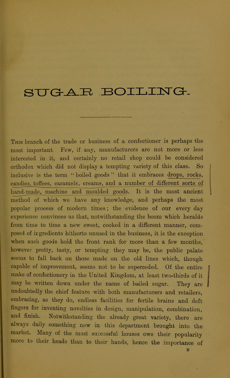 STTGr^H BOIXjUsTGt- This branch of the trade or business of a confectioner is perhaps the most important. Few, if any, manufacturers are not more or less interested in it, and certainly no retail shop could be considered orthodox which did not display a tempting variety of this class. So inclusive is the term “ boiled goods ” that it embraces drops, rocks, candies, toffees, caramels, creams, and a number of different sorts of hand-made, machine and moulded goods. It is the most ancient method of which we have any knowledge-, and perhaps the most popular process of modern times; the evidence of our every day experience convinces us that, notwithstanding the boom which heralds from time to time a new sweet, cooked in a different manner, com- posed of ingredients hitherto unused in the business, it is the exception when such goods hold the front rank for more than a few months, however pretty, tasty, or tempting they may he, the pubhc palate seems to fall back on those made on the old lines which, though capable of improvement, seems not to be superceded. Of the entire make of confectionery in the United Kingdom, at least two-thirds of it may be written down under the name of boiled sugar. They are undoubtedly the chief feature with both manufacturers and retailers, embracing, as they do, endless facilities for fertile brains and deft fingers for inventing novelties in design, manipulation, combination, and finish. Notwithstanding the already great variety, there are always daily something new in this department brought into the market. Many of the most successful houses owe their popularity more to their heads than to their hands, hence the importance of B