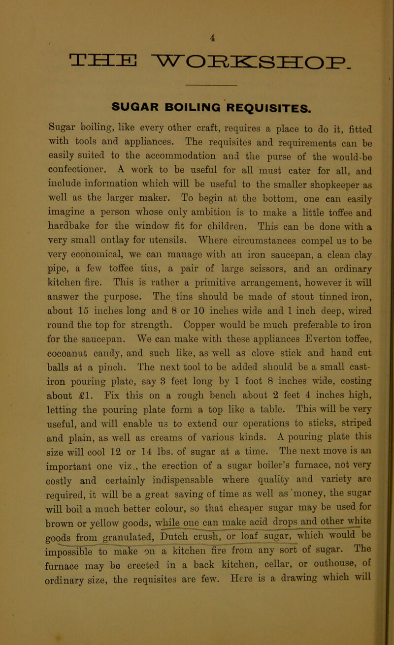 THIE WOIiKISHIOIP. SUGAR BOILING REQUISITES. Sugar boiling, like every other craft, requires a place to do it, fitted with tools and appliances. The requisites and requirements can be easily suited to the accommodation and the purse of the would-be confectioner. A work to be useful for all must cater for all, and include information which will be useful to the smaller shopkeeper as well as the larger maker. To begin at the bottom, one can easily imagine a person whose only ambition is to make a little toffee and hardbake for the window fit for children. This can be done wuth a very small ontlay for utensils. Where circumstances compel us to be very economical, we can manage with an iron saucepan, a clean clay pipe, a feAV toffee tins, a pair of large scissors, and an ordinary kitchen fire. This is rather a primitive arrangement, howeA’er it ■null answer the purpose. The tins should be made of stout tinned iron, about 15 inches long and 8 or 10 inches wide and 1 inch deep, wired round the top for strength. Copper would be much preferable to iron for the saucepan. We can make with these appliances Everton toffee, cocoanut candy, and such like, as well as clove stick and hand cut balls at a pinch. The next tool to be added should be a small cast- iron pouring plate, say 3 feet long by 1 foot 8 inches -VAude, costing about £1. Fix this on a rough bench about 2 feet 4 inches high, letting the pouring plate form a top like a table. This will be very useful, and will enable us to extend our operations to sticks, striped and plain, as well as creams of various kinds. A pouring plate this size will cool 12 or 14 lbs. of sugar at a time. The next move is an important one viz., the erection of a sugar boiler’s furnace, not very costly and certainly indispensable where quality and variety are required, it Avill be a great saving of time as Avell as 'money, the sugar will boil a much better colour, so that cheaper sugar may be used for brown or yellow goods, Avhile one can make acid drops and other white goods from granulated, Dutch crush, or loaf sugar, which would be impossible to roake on a kitchen fire from any sort of sugar. The furnace may be erected in a back kitchen, cellar, or outhouse, of ordinary size, the requisites are feAV. Here is a drawing Avhich will