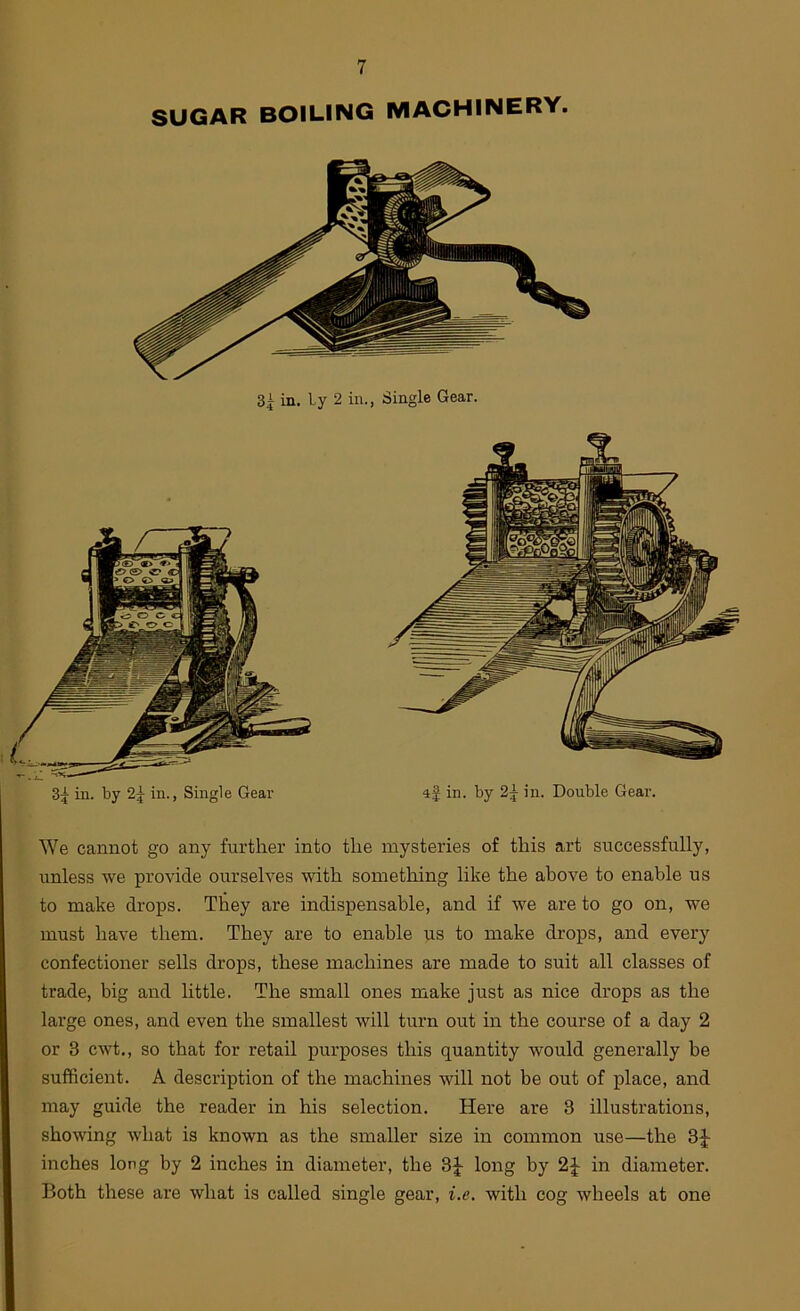 SUGAR BOILING MACHINERY. in. ly 2 in., Single Gear. 85 in. by 2^ in., Single Gear if in. by 2^ Jn. Double Gear. We cannot go any further into the mysteries of this art successfully, unless we provide ourselves with something like the above to enable us to make drops. They are indispensable, and if we are to go on, we must have them. They are to enable us to make drops, and every confectioner sells drops, these machines are made to suit all classes of trade, big and little. The small ones make just as nice drops as the large ones, and even the smallest will turn out in the course of a day 2 or 3 cwt., so that for retail purposes this quantity would generally be sufficient. A description of the machines will not be out of place, and may guide the reader in his selection. Here are 3 illustrations, showing what is known as the smaller size in common use—the 3J inches long by 2 inches in diameter, the 3|- long by 2^ in diameter. Both these are what is called single gear, i.e, with cog wheels at one