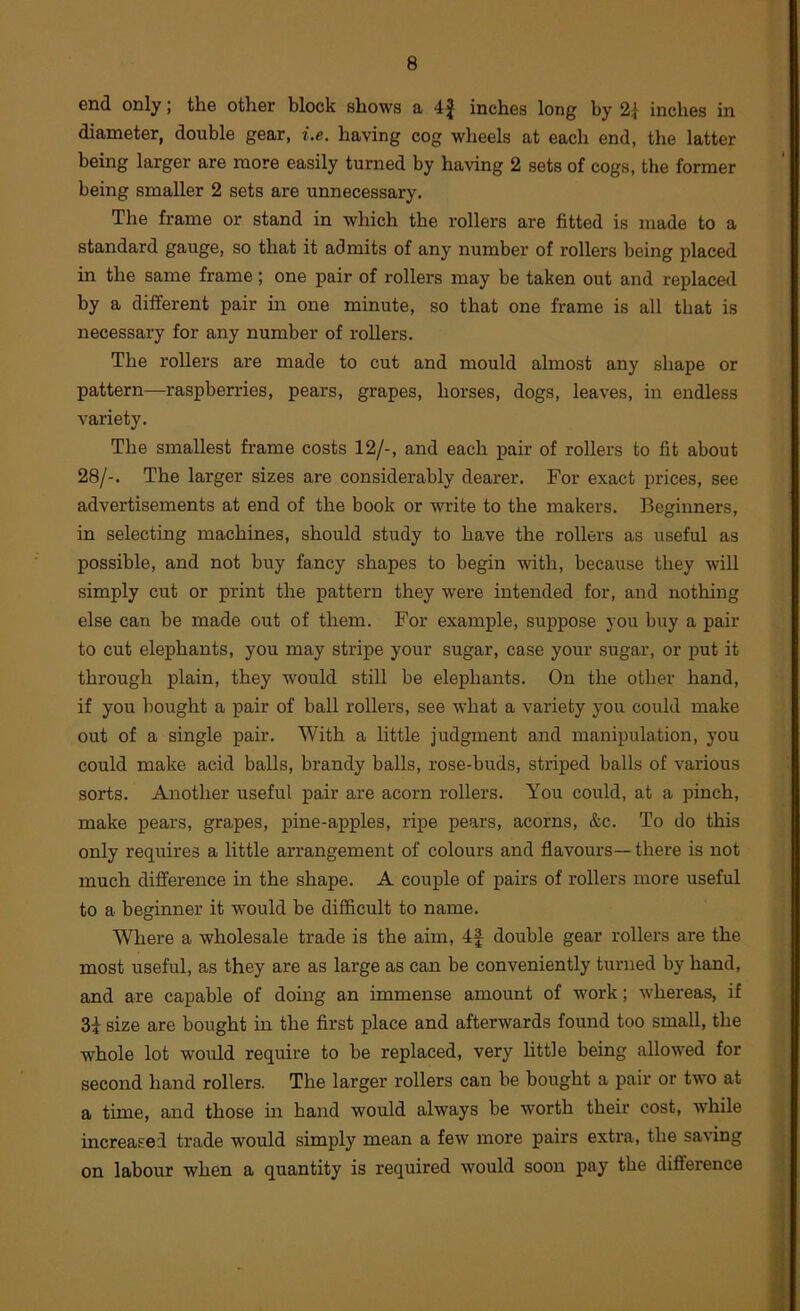end only; the other block shows a 4^ inches long by 2| inches in diameter, double gear, i.e, having cog wheels at each end, the latter being larger are more easily turned by having 2 sets of cogs, the former being smaller 2 sets are unnecessary. The frame or stand in which the rollers are fitted is made to a standard gauge, so that it admits of any number of rollers being placed in the same frame; one pair of rollers may be taken out and replaced by a different pair in one minute, so that one frame is all that is necessary for any number of rollers. The rollers are made to cut and mould almost any shape or pattern—raspberries, pears, grapes, horses, dogs, leaves, in endless variety. The smallest frame costs 12/-, and each pair of rollers to fit about 28/-. The larger sizes are considerably dearer. For exact prices, see advertisements at end of the book or write to the makers. Beginners, in selecting machines, should study to have the rollers as useful as possible, and not buy fancy shapes to begin with, because they will simply cut or print the pattern they were intended for, and nothing else can be made out of them. For example, suppose you buy a pair to cut elephants, you may stripe your sugar, case your sugar, or put it through plain, they would still be elephants. On the other hand, if you bought a pair of ball rollers, see what a variety you could make out of a single pair. With a little judgment and manipulation, you could make acid balls, brandy balls, rose-buds, striped balls of various sorts. Another useful pair are acorn rollers. You could, at a pinch, make pears, grapes, pine-apples, ripe pears, acorns, &c. To do this only requires a little arrangement of colours and flavours—there is not much difference in the shape. A couple of pairs of rollers more useful to a beginner it w’^ould be difficult to name. Where a wholesale trade is the aim, 4f double gear rollers are the most useful, as they are as large as can be conveniently turned by hand, and are capable of doing an immense amount of work; whereas, if 3i size are bought in the first place and afterwards found too small, the whole lot would require to be replaced, very httle being allowed for second hand rollers. The larger rollers can be bought a pair or two at a time, and those m hand would always be worth their cost, while increased trade would simply mean a few more pairs extra, the saving on labour when a quantity is required would soon pay the difference