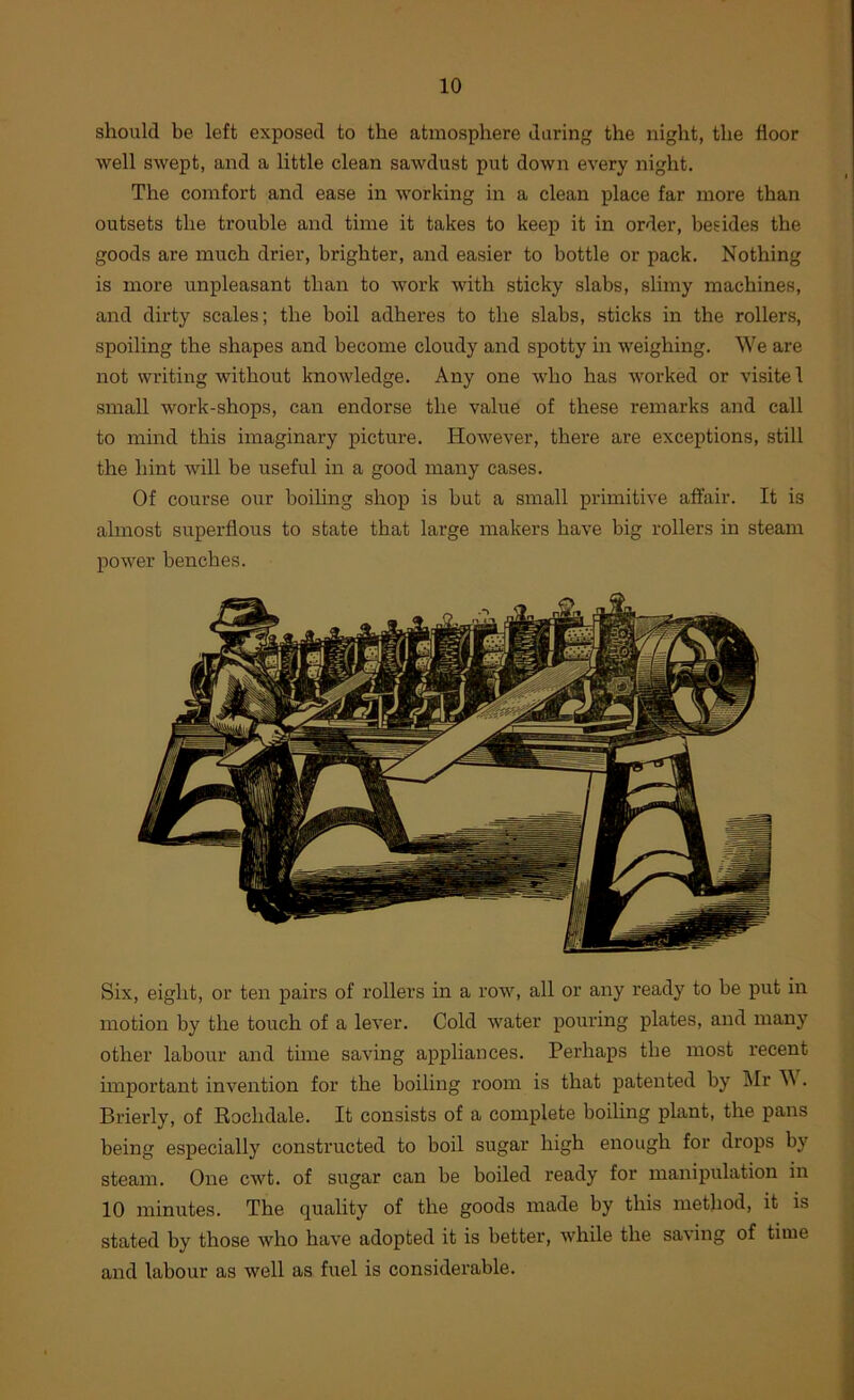 should be left exposed to the atmosphere during the night, the floor well swept, and a little clean sawdust put down every night. The comfort and ease in working in a clean place far more than outsets the trouble and time it takes to keep it in order, besides the goods are much drier, brighter, and easier to bottle or pack. Nothing is more unpleasant than to work with sticky slabs, slimy machines, and dirty scales; the boil adheres to the slabs, sticks in the rollers, spoiling the shapes and become cloudy and spotty in weighing. We are not writing without knowledge. Any one who has worked or visite 1 small work-shops, can endorse the value of these remarks and call to mind this imaginary picture. However, there are exceptions, still the hint will be useful in a good many cases. Of course our boiling shop is but a small primitive affair. It is almost superflous to state that large makers have big rollers in steam power benches. Six, eight, or ten pairs of rollers in a row, all or any ready to be put in motion by the touch of a lever. Cold water pouring plates, and many other labour and time saving appliances. Perhaps the most recent important invention for the boiling room is that patented by Mr M. Brierly, of Rochdale. It consists of a complete boiling plant, the pans being especially constructed to boil sugar high enough for drops by steam. One cwt. of sugar can be boiled ready for manipulation in 10 minutes. The quality of the goods made by this method, it is stated by those who have adopted it is better, while the saving of time and labour as well as fuel is considerable.
