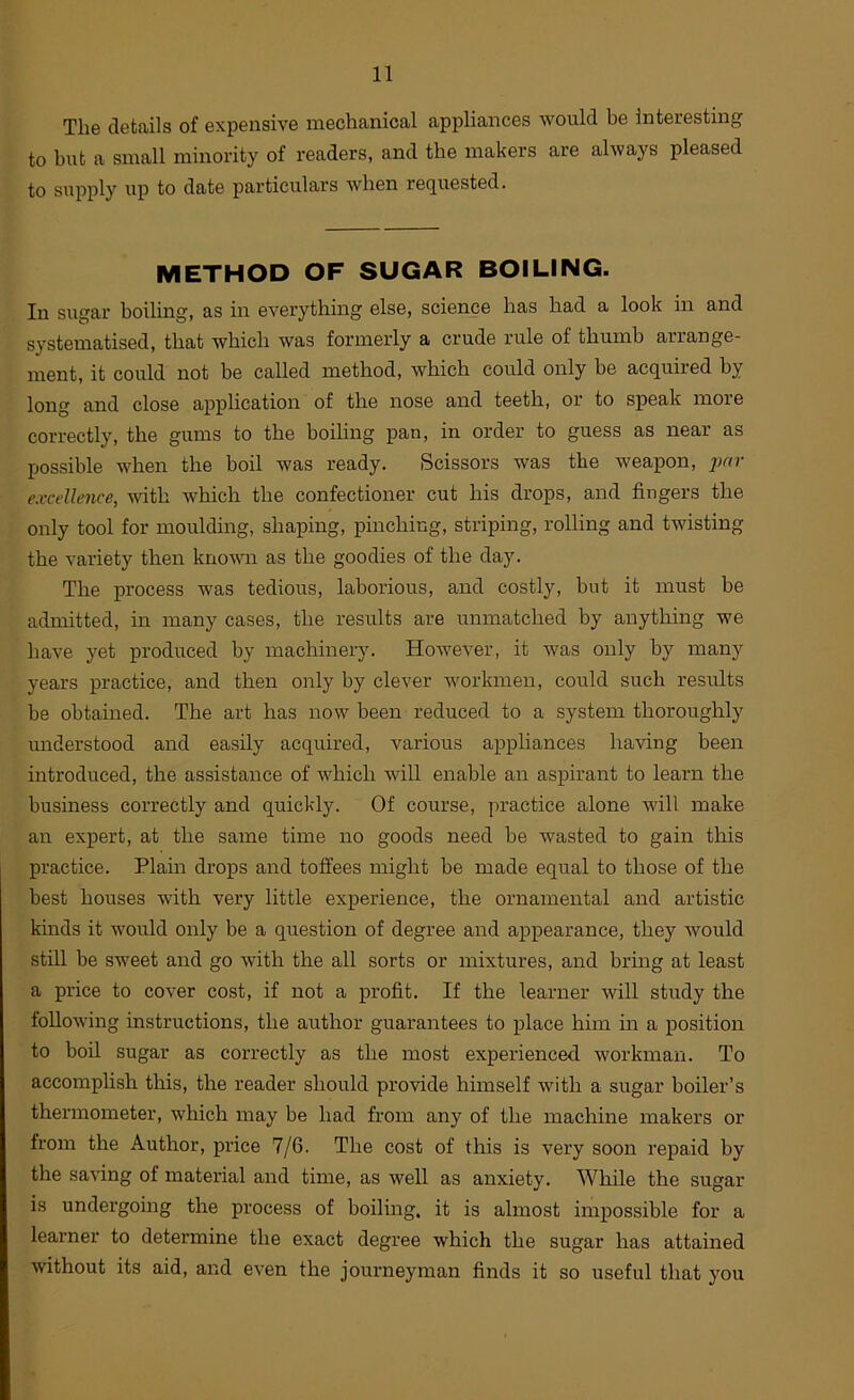 The details of expensive mechanical appliances would be interesting to but a small minority of readers, and the makers are always pleased to supply up to date particulars when requested. METHOD OF SUGAR BOILING. In sugar boihng, as in everything else, science has had a look in and systematised, that which was formerly a crude rule of thumb arrange- ment, it could not be called method, which could only be acquired by long and close apphcation of the nose and teeth, or to speak more correctly, the gums to the boiling pan, in order to guess as near as possible when the boil was ready. Scissors was the weapon, excellence, with which the confectioner cut his drops, and fingers the only tool for moulding, shaping, pinching, striping, rolling and twisting the variety then knovm as the goodies of the day. The process was tedious, laborious, and costly, but it must be admitted, in many cases, the results are unmatched by anything we have yet produced by machinery. However, it was only by many years practice, and then only by clever workmen, could such results be obtained. The art has now been reduced to a system thoroughly understood and easily acquired, various appliances having been introduced, the assistance of which will enable an aspirant to learn the business correctly and quickly. Of course, practice alone will make an expert, at the same time no goods need be Avasted to gain this practice. Plain drops and toffees might be made equal to those of the best houses with very little experience, the ornamental and artistic kmds it would only be a question of degree and appearance, they would still be sweet and go with the all sorts or mixtures, and bring at least a price to cover cost, if not a profit. If the learner will study the following instructions, the author guarantees to place him in a position to boil sugar as correctly as the most experienced workman. To accomplish this, the reader should provide himself with a sugar boiler’s thermometer, which may be had from any of the machine makers or from the Author, price 7/6. The cost of this is very soon repaid by the saving of material and time, as Avell as anxiety. While the sugar is undergoing the process of boiling, it is almost impossible for a learner to determine the exact degree which the sugar has attained without its aid, and eA’en the journeyman finds it so useful that you