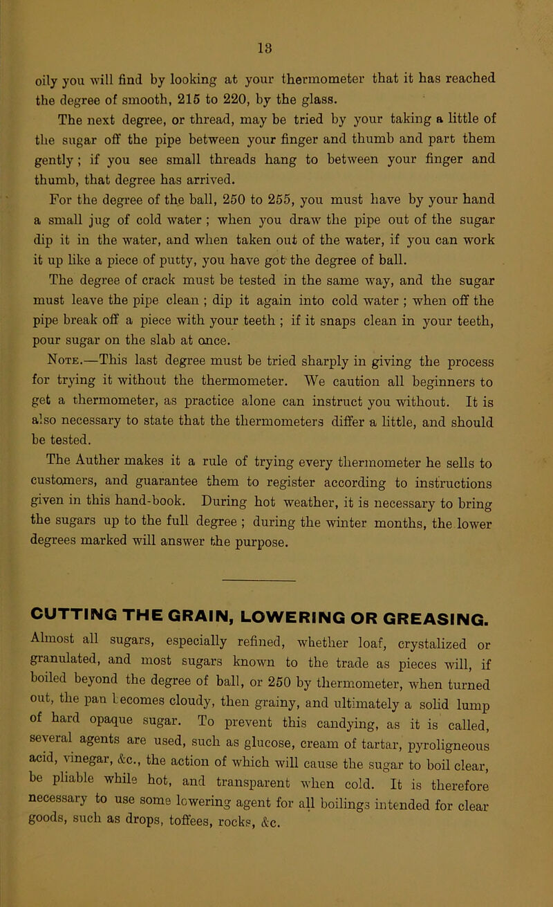 oily you will find by looking at your thermometer that it has reached the degree of smooth, 215 to 220, by the glass. The next degree, or thread, may be tried by your taking a little of the sugar off the pipe between your finger and thumb and part them gently; if you see small threads hang to between your finger and thumb, that degree has arrived. For the degree of the ball, 260 to 255, you must have by your hand a small jug of cold water ; when you draw the pipe out of the sugar dip it in the water, and when taken out of the water, if you can work it up like a piece of putty, you have gob the degree of ball. The degree of crack must be tested in the same way, and the sugar must leave the pipe clean ; dip it again into cold water ; when off the pipe break off a piece with your teeth ; if it snaps clean in your teeth, pour sugar on the slab at once. Note.—This last degree must be tried sharply in giving the process for trying it without the thermometer. We caution all beginners to get a thermometer, as practice alone can instruct you without. It is also necessary to state that the thermometers differ a little, and should be tested. The Auther makes it a rule of trying every thermometer he sells to customers, and guarantee them to register according to instructions given in this hand-book. During hot weather, it is necessary to bring the sugars up to the full degree ; during the winter months, the lower degrees marked will answer the purpose. CUTTING THE GRAIN, LOWERING OR GREASING. Almost all sugars, especially refined, whether loaf, crystalized or granulated, and most sugars known to the trade as pieces will, if boiled beyond the degree of ball, or 250 by thermometer, when turned out, the pan becomes cloudy, then grainy, and ultimately a sohd lump of hard opaque sugar. To prevent this candying, as it is called, several agents are used, such as glucose, cream of tartar, pyroligneous acid, vinegar, &c., the action of which will cause the sugar to boil clear, be pliable while hot, and transparent when cold. It is therefore necessary to use some lowering agent for ah boilings intended for dear- goods, such as drops, toffees, rocks, &c.