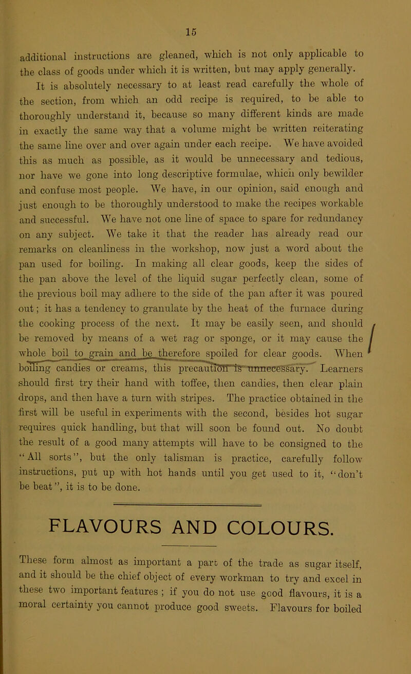 additional instructions are gleaned, which is not only applicable to the class of goods under which it is written, but may apply generally. It is absolutely necessary to at least read carefully the whole of the section, from which an odd recipe is required, to be able to thoroughly understand it, because so many different kinds are made in exactly the same way that a volume might be written reiterating the same line over and over again under each recipe. We have avoided this as much as possible, as it would be unnecessary and tedious, nor have we gone into long descriptive formulae, which only bewilder and confuse most people. We have, in our opinion, said enough and just enough to be thoroughly understood to make the recipes Avorkable and successful. We have not one line of space to spare for redundancy on any subject. We take it that the reader has already read our remarks on cleanliness in the workshop, now just a word about the pan used for boiling. In making all clear goods, keep the sides of the pan above the level of the liquid sugar perfectly clean, some of the previous boil may adhere to the side of the pan after it was poured out; it has a tendency to granulate by the heat of the furnace during the cooking process of the next. It may be easily seen, and should be removed by means of a wet rag or sponge, or it may cause the whole boil to grain and be therefore spoiled for clear goods. When bcnling candies or creams, this precau^TrlS“TnTneceMaiyT^ Learners should first try their hand with toffee, then candies, then clear plain drops, and then have a turn with stripes. The practice obtained in the first vdll be useful in experiments with the second, besides hot sugar requires quick handling, but that will soon be foimd out. No doubt the result of a good many attempts will have to be consigned to the “All sorts”, but the only talisman is practice, carefully follow instructions, put up with hot hands until you get used to it, “don’t be beat ”, it is to be done. FLAVOURS AND COLOURS. These form almost as important a part of the trade as sugar itself, and it should be the chief object of every workman to try and excel in these two important features ; if you do not use good flavours, it is a moral certainty you cannot produce good sweets. Flavours for boiled