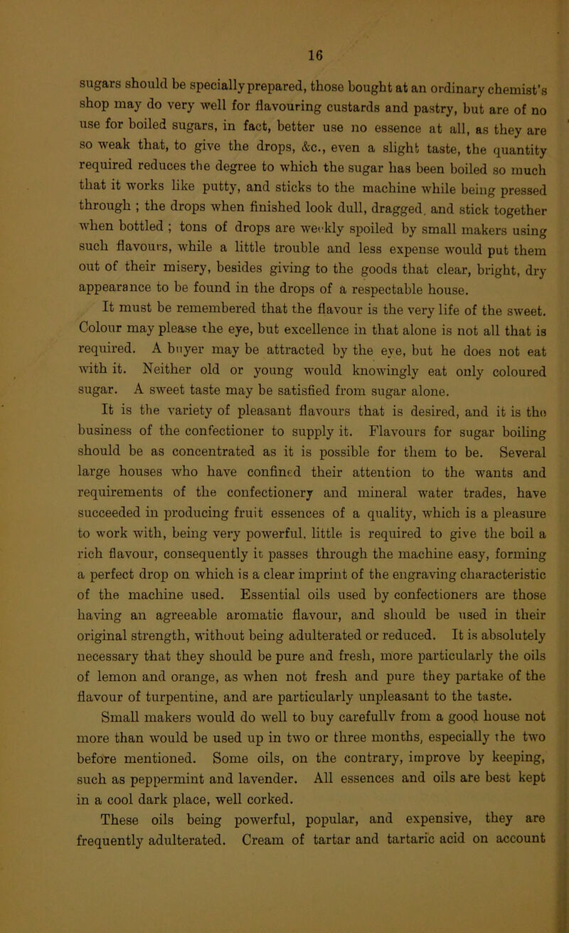 sugars should be specially prepared, those bought at an ordinary chemist’s shop may do very well for flavouring custards and pastry, but are of no use for boiled sugars, in fact, better use no essence at all, as they are so weak that, to give the drops, &c., even a slight taste, the quantity required reduces the degree to which the sugar has been boiled so much that it works like putty, and sticks to the machine while being pressed through ; the drops when finished look dull, dragged, and stick together when bottled ; tons of drops are weekly spoiled by small makers using such flavours, while a little trouble and less expense would put them out of their misery, besides giving to the goods that clear, bright, dry appearance to be found in the drops of a respectable house. It must be remembered that the flavour is the very life of the sweet. Colour may please the eye, but excellence in that alone is not all that is required. A buyer may be attracted by the eye, but he does not eat with it. Neither old or young would knowingly eat only coloured sugar. A sweet taste may be satisfied from sugar alone. It is the variety of pleasant flavours that is desired, and it is the business of the confectioner to supply it. Flavours for sugar boiling should be as concentrated as it is possible for them to be. Several large houses who have confined their attention to the wants and requirements of the confectionery and mineral water trades, have succeeded in producing fruit essences of a quality, which is a pleasure to work with, being very powerful, little is required to give the boil a rich flavour, consequently it passes through the machine easy, forming a perfect drop on which is a clear imprint of the engraving characteristic of the machine used. Essential oils used by confectioners are those having an agreeable aromatic flavour, and should be used in their original strength, without being adulterated or reduced. It i.s absolutely necessary that they should be pure and fresh, more particularly the oils of lemon and orange, as when not fresh and pure they partake of the flavour of turpentine, and are particularly unpleasant to the taste. Small makers would do well to buy carefullv from a good house not more than would be used up in two or three months, especially the two before mentioned. Some oils, on the contrary, improve by keeping, such as peppermint and lavender. All essences and oils are best kept in a cool dark place, well corked. These oils being powerful, popular, and expensive, they are frequently adulterated. Cream of tartar and tartaric acid on account