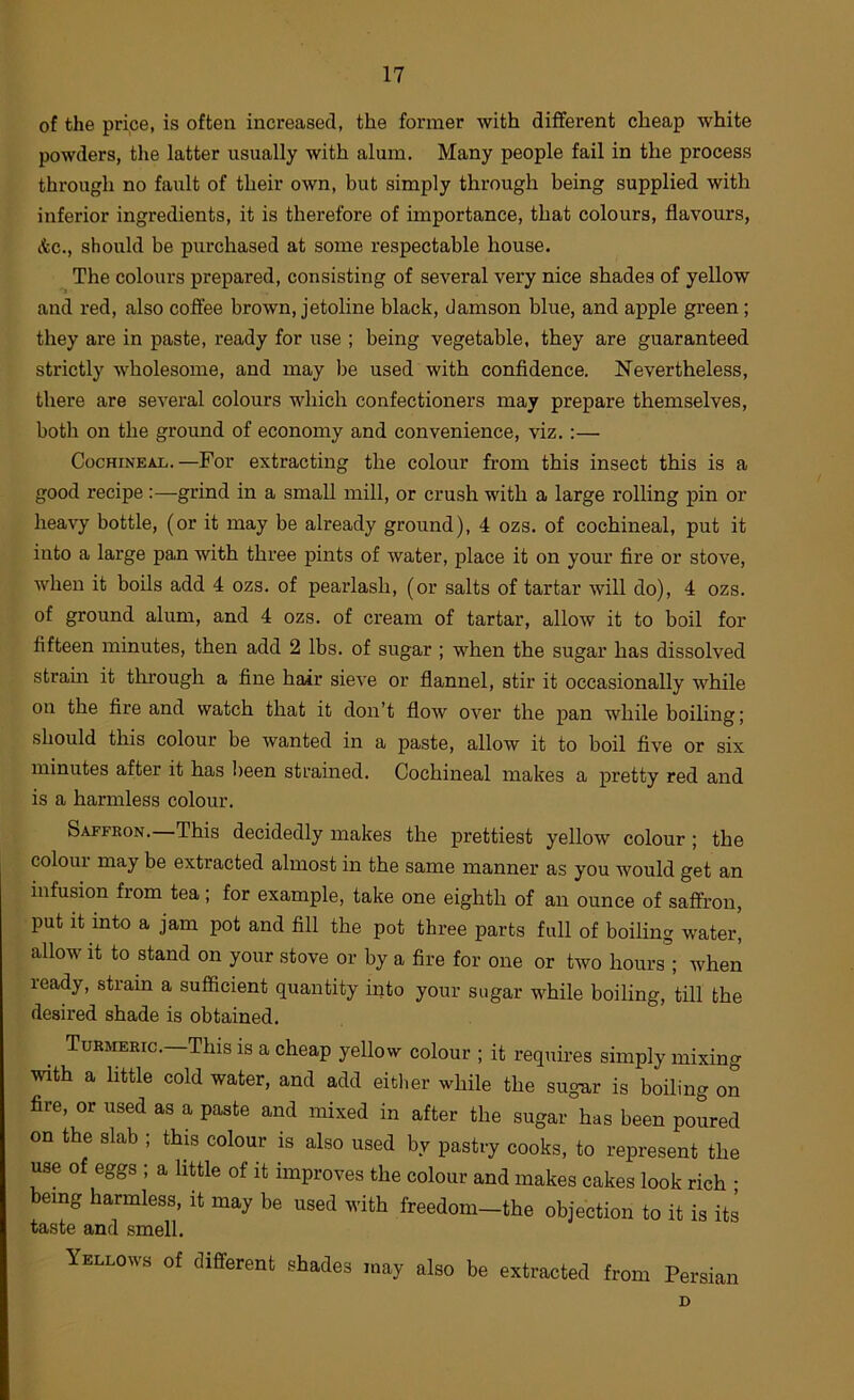 of the price, is often increased, the former with different cheap white powders, the latter usually with alum. Many people fail in the process through no fault of their own, but simply through being supplied with inferior ingredients, it is therefore of importance, that colours, flavours, Ac., should be purchased at some respectable house. The colours prepared, consisting of several very nice shades of yellow and red, also cofiee brown, jetoline black, damson blue, and apple green; they are in paste, ready for use ; being vegetable, they are guaranteed strictly wholesome, and may be used with confidence. Nevertheless, there are several colours which confectioners may prepare themselves, both on the ground of economy and convenience, viz.:— Cochineal.—For extracting the colour from this insect this is a good recipe :—grind in a small mill, or crush with a large rolling pin or heavy bottle, (or it may be already ground), 4 ozs. of cochineal, put it into a large pan with three pints of water, place it on your fire or stove, when it boils add 4 ozs. of pearlash, (or salts of tartar will do), 4 ozs. of ground alum, and 4 ozs. of cream of tartar, allow it to boil for fifteen minutes, then add 2 lbs. of sugar ; when the sugar has dissolved straua it tlirough a fine hair sieve or flannel, stir it occasionally while on the fire and watch that it don’t flow over the pan while boiling; should this colour be wanted in a paste, allow it to boil five or six minutes after it has been strained. Cochineal makes a pretty red and is a harmless colour. Saffron.—This decidedly makes the prettiest yellow colour; the colour niay be extracted almost in the same manner as you would get an infusion from tea; for example, take one eighth of an ounce of saffron, put it into a jam pot and fill the pot three parts full of boiling water, allow it to stand on your stove or by a fire for one or two hours ; when ready, strain a sufficient quantity into your sugar while boiling, till the desired shade is obtained. Turmeric. This is a cheap yellow colour ; it requires simply mixing with a little cold water, and add eitlier while the sugar is boiling on fire, or used as a paste and mixed in after the sugar has been poured on the slab ; this colour is also used by pastry cooks, to represent the use of eggs ; a little of it improves the colour and makes cakes look rich • being harmless, it may be used with freedom—the objection to it is its taste and smell. Yellows of different shades may also be extracted from Persian D