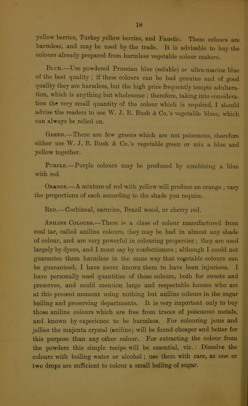 yellow berries, Turkey yellow berries, and Faustic. These coloui-s are harmless, and may be used by the trade. It is advisable to buy the colours already prepared from harmless vegetable colour makers. Blue.—Use powdered Prussian blue (soluble) or ultra-marine blue of the best quality ; if these colours can be had genuine and of good quality they are harmless, but the high price frequently tempts adultera- tion, which is anything but wholesome ; therefore, taking into considera- tion the very small quantity of the colour which is required, I should advise the readers to use W. J. B. Bush & Co.’s vegetable blues, which can always be relied on. Green.—There are few greens which are not poisonous, therefore either use W. J. B. Bush & Co.’s vegetable green or mix a blue and yellow together. Purple.—Purple colours may be produced by combining a blue with red. Orange.—A mixture of red with yellow will produce an orange ; vary the proportions of each according to the shade you require. Red.—Cochineal, carmine, Brazil wood, or cherry red. Aniline Colours.—There is a class of colour manufactured from coal tar, called aniline colours, they may be had in almost any shade of colour, and are very powerful in colouring properties ; they are used largely by dyers, and I must say by confectioners ; although I could not guarantee them harmless in the same way that vegetable colours can be guaranteed, I have never known them to have been injurious. I have personally used quantities of those colours, both for sweets and preserves, and could mention large and respectable houses who are at this present moment using nothing but aniline colours in the sugar boiling and preserving departments. It is very important only to buy those aniline colours which are free from traces of poisonous metals, and known by experience to be harmless. For colouring jams and jellies the majenta crystal (aniline) will be found cheaper and better for this purpose than any other colour. For extracting the colour from the powders this simple recipe will be essential, viz. : Dissolve the colours with boiling water or alcohol; use them with care, as one or two drops are sufficient to colour a small boiling of sugar.