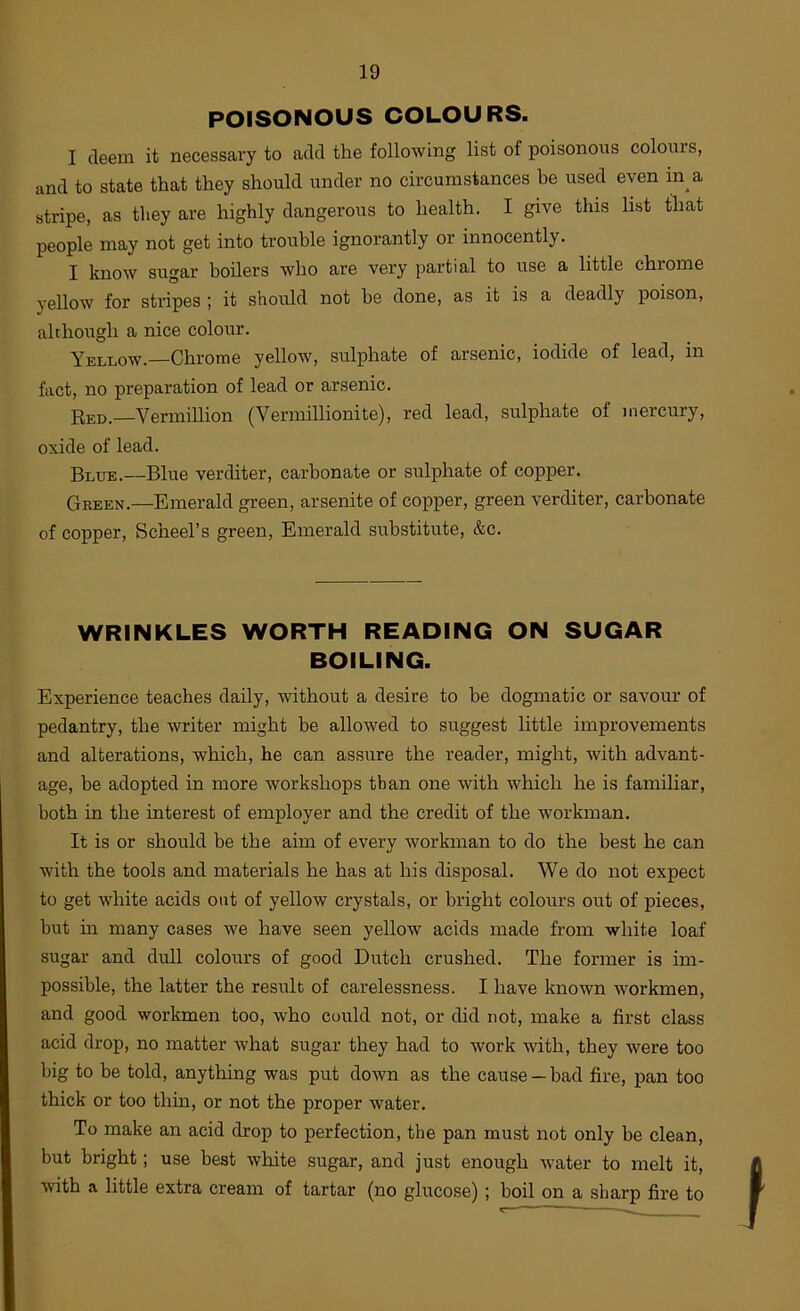 POISONOUS COLOURS. I deem it necessary to add the following list of poisonous colours, and to state that they should under no circumstances he used even in a stripe, as they are highly dangerous to health. I give this list that people may not get into trouble ignorantly or innocently. I know sugar boilers who are very partial to use a little chrome yellow for stripes ; it should not be done, as it is a deadly poison, although a nice colour. Yellow.—Chrome yellow, sulphate of arsenic, iodide of lead, in fact, no preparation of lead or arsenic. Red.—Vermillion (Vermillionite), red lead, sulphate of mercury, oxide of lead. Blue.—Blue verditer, carbonate or sulphate of copper. Gkeen.—Emerald green, arsenite of copper, green verditer, carbonate of copper, Scheel’s green. Emerald substitute, &c. WRINKLES WORTH READING ON SUGAR BOILING. Experience teaches daily, without a desire to be dogmatic or savour of pedantry, the writer might he allowed to suggest little improvements and alterations, which, he can assure the reader, might, with advant- age, be adopted in more workshops than one with which he is familiar, both in the interest of employer and the credit of the workman. It is or should he the aim of every workman to do the best he can with the tools and materials he has at his disposal. We do not expect to get white acids out of yellow crystals, or bright colours out of pieces, hut in many cases we have seen yellow acids made from white loaf sugar and dull colours of good Dutch crushed. The former is im- possible, the latter the result of carelessness. I have known workmen, and good workmen too, who could not, or did not, make a first class acid drop, no matter what sugar they had to work with, they were too big to be told, anything was put down as the cause — bad fire, pan too thick or too thin, or not the proper water. To make an acid drop to perfection, the pan must not only be clean, but bright; use best white sugar, and just enough water to melt it, ■svith a little extra cream of tartar (no glucose) ; boil on a sharp fire to