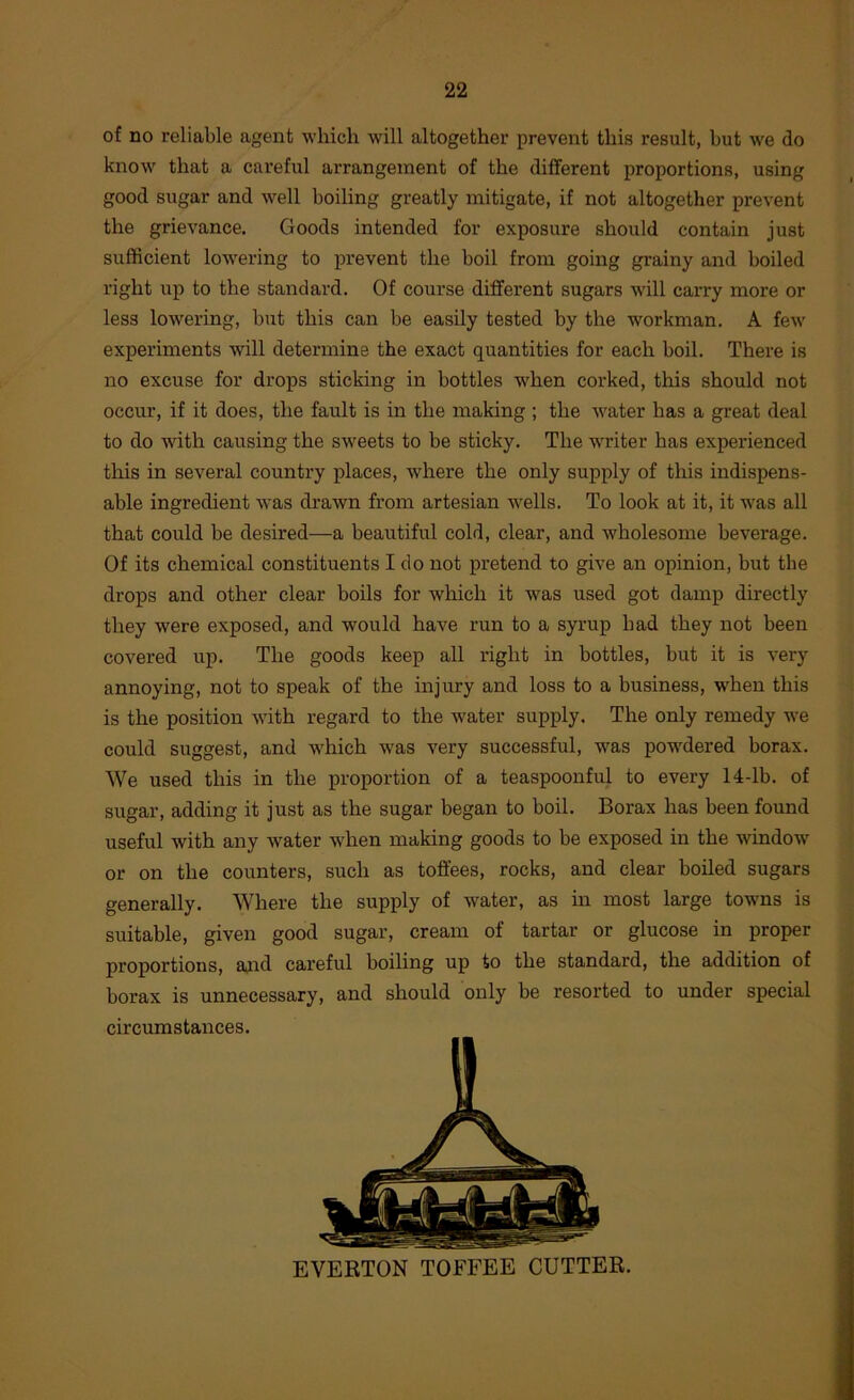 of no reliable agent which will altogether prevent this result, but we do know that a careful arrangement of the different proportions, using good sugar and well boiling greatly mitigate, if not altogether prevent the grievance. Goods intended for exposure should contain just sufficient lowering to prevent the boil from going grainy and boiled right up to the standard. Of course different sugars will carry more or less lowering, but this can be easily tested by the workman. A few experiments will determine the exact quantities for each boil. There is no excuse for drops sticking in bottles wffien corked, this should not occur, if it does, the fault is in the making ; the water has a great deal to do wdth causing the sweets to be sticky. The w'riter has experienced this in several country places, where the only supply of this indispens- able ingredient was drawn from artesian wells. To look at it, it w’as all that could be desired—a beautiful cold, clear, and wholesome beverage. Of its chemical constituents I do not pretend to give an opinion, but the drops and other clear boils for which it was used got damp directly they were exposed, and would have run to a syrup had they not been covered up. The goods keep all right in bottles, but it is very annoying, not to speak of the injury and loss to a business, w'hen this is the position with regard to the w'ater supply. The only remedy we could suggest, and which w'as very successful, was pow^dered borax. We used this in the proportion of a teaspoonful to every 14-lb. of sugar, adding it just as the sugar began to boil. Borax has been found useful with any water when making goods to be exposed in the window or on the counters, such as toffees, rocks, and clear boiled sugars generally. Where the supply of water, as m most large towns is suitable, given good sugar, cream of tartar or glucose in proper proportions, ajud careful boiling up to the standard, the addition of borax is unnecessary, and should only be resorted to under special circumstances. EVERTON TOFFEE CUTTER.