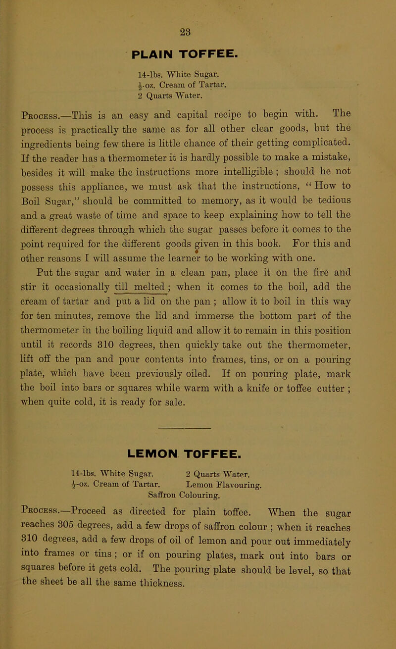 PLAIN TOFFEE. 14-lbs. White Sugar. ^■07.. Cream of Tartar. 2 Quarts Water. Process.—This is an easy and capital recipe to begin with. The process is practically the same as for all other clear goods, but the ingredients being few there is little chance of their getting complicated. If the reader has a thermometer it is hardly possible to make a mistake, besides it will make the instructions more intelligible ; should he not possess this appliance, we must ask that the instructions, “ How to Boil Sugar,” should be committed to memory, as it would be tedious and a great waste of time and space to keep explaining how to tell the different degrees through which the sugar passes before it comes to the point required for the different goods given in this book. For this and other reasons I wiU assume the learner to be working with one. Put the sugar and water in a clean pan, place it on the fire and stir it occasionally till melted; when it comes to the boil, add the cream of tartar and put a lid on the pan ; allow it to boil in this way for ten minutes, remove the lid and immerse the bottom part of the thermometer in the boiling liquid and allow it to remain in this position until it records 310 degrees, then quickly take out the thermometer, lift off the pan and pour contents into frames, tins, or on a pouring plate, which have been previously oiled. If on pouring plate, mark the boil into bars or squares while warm with a knife or toffee cutter ; when quite cold, it is ready for sale. LEMON TOFFEE. 14-lbs. White Sugar. 2 Quarts Water. ^-oz. Cream of Tartar. Lemon Flavouring. Saffron Colouring. Process.—Proceed as directed for plain toffee. When the sugar reaches 305 degrees, add a few drops of saffron colour ; when it reaches 310 degrees, add a few drops of oil of lemon and pour out immediately into frames or tins ; or if on pouring plates, mark out into bars or squares before it gets cold. The pouring plate should be level, so that the sheet be all the same thickness.