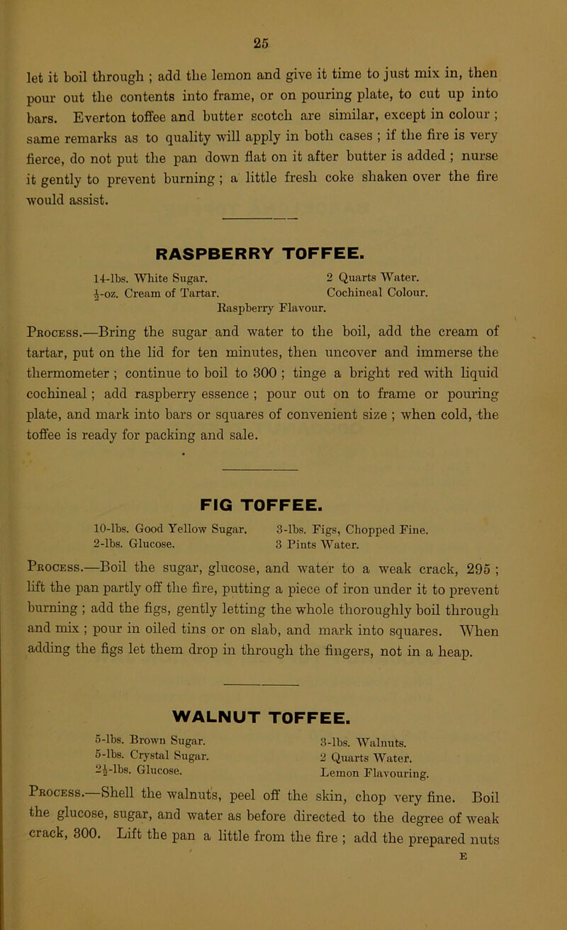 let it boil through ; add the lemon and give it time to just mix in, then pour out the contents into frame, or on pouring plate, to cut up into bars. Everton toffee and butter scotch are similar, except in colour ; same remarks as to quality will apply in both cases ; if the fire is very fierce, do not put the pan down flat on it after butter is added ; nurse it gently to prevent burning; a little fresh coke shaken over the fire would assist. RASPBERRY TOFFEE. 14-lbs. White Sugar. 2 Quarts Water. J-oz. Cream of Tartar. Cochineal Colour. Raspberry Flavoixr. Process.—Bring the sugar and water to the boil, add the cream of tartar, put on the lid for ten minutes, then uncover and immerse the thermometer; continue to boil to 300 ; tinge a bright red with hquid cochineal; add raspberry essence ; pour out on to frame or pouring plate, and mark into bars or squares of convenient size ; when cold, the toffee is ready for packing and sale. FIG TOFFEE. lO-lbs. Good Yellow Sugar. 3-lbs. Figs, Chopped Fine. 2-lbs. Glucose. 3 Pints Water. Process.—Boil the sugar, glucose, and water to a weak crack, 295 ; lift the pan partly off the fire, putting a piece of iron under it to prevent burning ; add the figs, gently letting the whole thoroughly boil through and mix ; pour in oiled tins or on slab, and mark into squares. When adding the figs let them drop in through the fingers, not in a heap. WALNUT TOFFEE. 5- lbs. Brown Sugar. 3-lbs. Walnuts. 6- lbs. Crystal Sugar. 2 Quarts Water. 2^-lbs. Glucose. Lemon Flavouring. Process.—Shell the walnut's, peel off the skin, chop very fine. Boil the glucose, sugar, and water as before directed to the degree of weak crack, 800. Lift the pan a little from the fire ; add the prepared nuts E