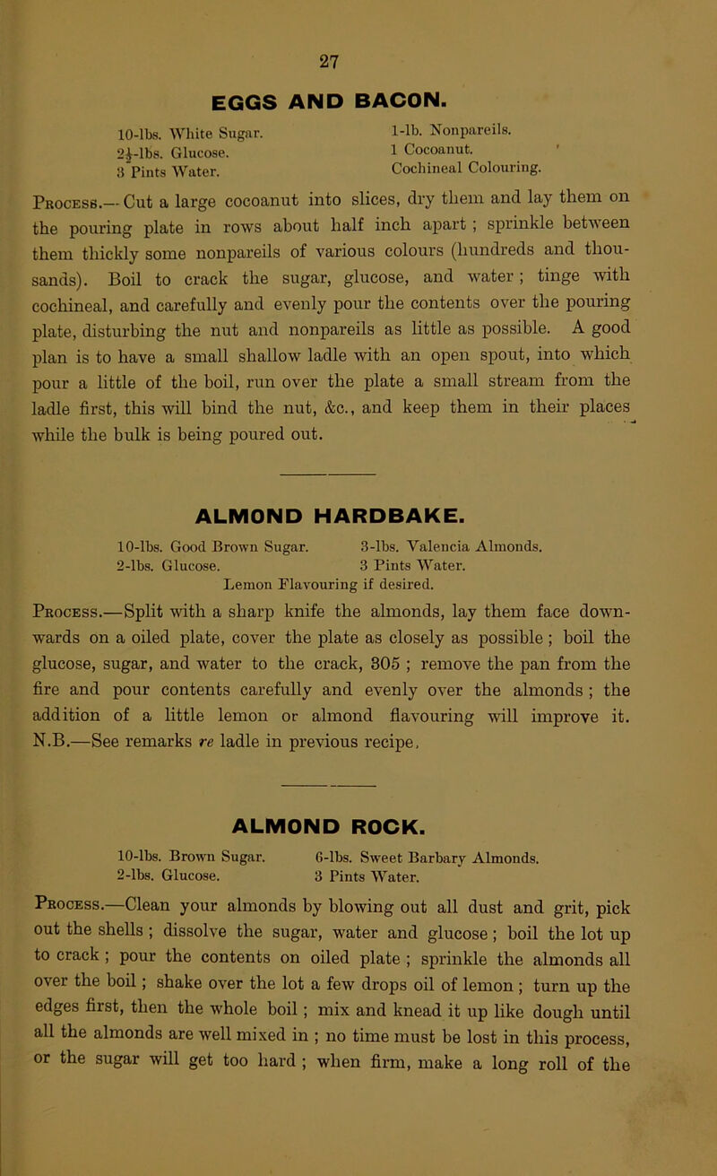 EGGS AND BACON. lO-lbs. AVhite Sugar. 1-lb. Nonpareils. 2^-lbs. Glucose. 1 Cocoanut. 3 Pints Water. Cochineal Colouring. Pkocess.— Cut a large cocoanut into slices, dry them and lay them on the pouring plate in rows about half inch apart ; sprinkle between them thickly some nonpareils of various colours (hundreds and thou- sands). Boil to crack the sugar, glucose, and water; tinge with cochineal, and carefully and evenly pour the contents over the pouring plate, disturbing the nut and nonpareils as little as possible. A good plan is to have a small shallow ladle with an open spout, into which pour a little of the boil, run over the plate a small stream from the ladle first, this will bind the nut, &c., and keep them in their places while the bulk is being poured out. ALMOND HARDBAKE. lO-lbs. Good Brown Sugar. 3-lbs. Valencia Almonds. 2-lbs. Glucose. 3 Pints Water. Lemon Flavouring if desired. Process.—Split with a sharp knife the almonds, lay them face down- wards on a oiled plate, cover the plate as closely as possible; boil the glucose, sugar, and water to the crack, 805 ; remove the pan from the fire and pour contents carefully and evenly over the almonds; the addition of a little lemon or almond flavouring will improve it. N.B.—See remarks re ladle in previous recipe, ALMOND ROCK. lO-lbs. Brown Sugar. 6-lbs. Sweet Barbary Almonds. 2-lbs. Glucose. 3 Pints Water. Process.—Clean your almonds by blowing out all dust and grit, pick out the shells ; dissolve the sugar, water and glucose; boil the lot up to crack ; pour the contents on oiled plate ; sprinkle the almonds all over the boil; shake over the lot a few drops oil of lemon ; turn up the edges first, then the whole boil; mix and knead it up like dough until all the almonds are well mixed in ; no time must be lost in this process, or the sugar will get too hard ; when firm, make a long roll of the