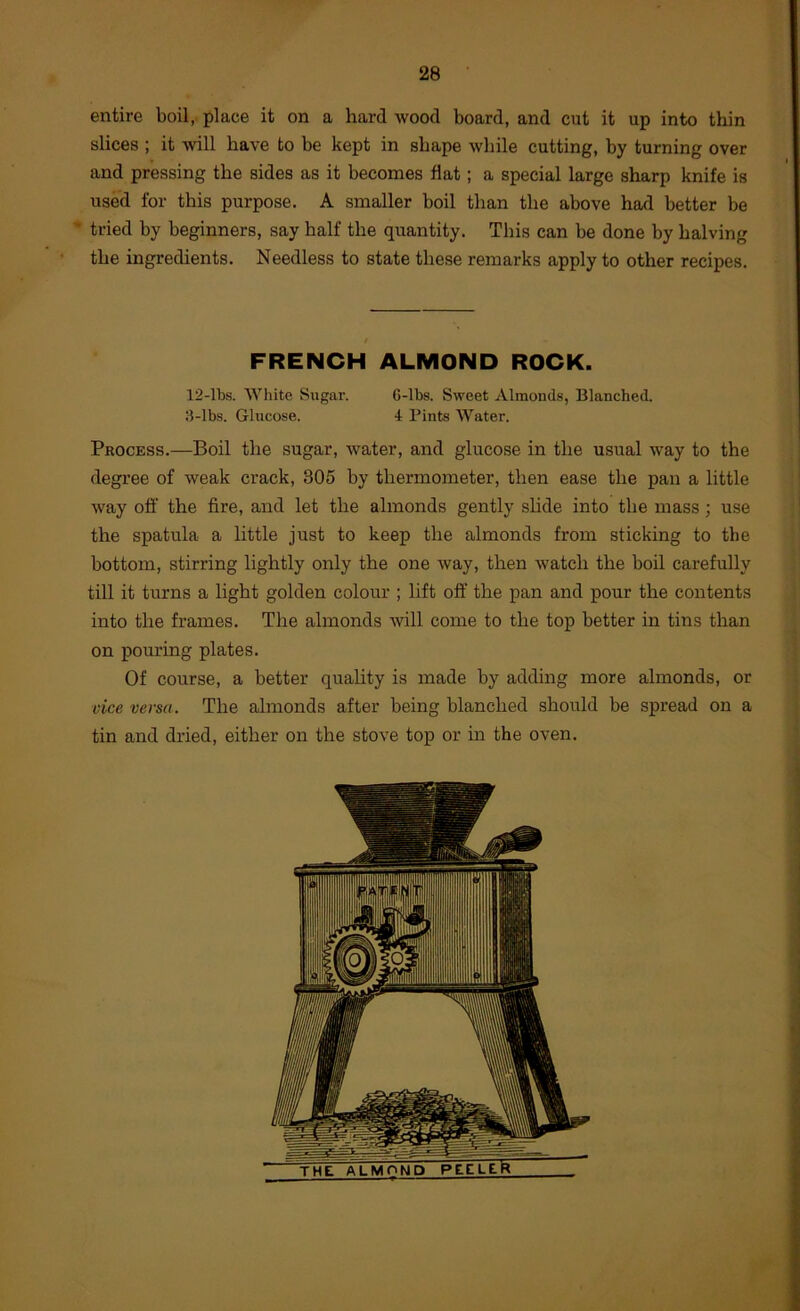 entire boil, place it on a hard wood board, and cut it up into thin slices ; it will have to be kept in shape while cutting, by turning over and pressing the sides as it becomes flat; a special large sharp knife is used for this purpose. A smaller boil than the above had better be * tried by beginners, say half the quantity. This can be done by halving the ingredients. Needless to state these remarks apply to other recipes. / FRENCH ALMOND ROCK. 12-lbs. White Sugar. 6-lbs. Sweet Almonds, Blanched. 3-lbs. Glucose. 4 Pints Water. Process.—Boil the sugar, water, and glucose in the usual way to the degree of weak crack, 305 by thermometer, then ease the pan a little way off the fire, and let the almonds gently shde into the mass; use ' the spatula a little just to keep the almonds from sticking to the bottom, stirring lightly only the one way, then watch the boil carefully till it turns a light golden colour ; lift off the pan and pour the contents into the frames. The almonds will come to the top better in tins than on pouring plates. Of course, a better quality is made by adding more almonds, or vice versa. The almonds after being blanched should be spread on a tin and dried, either on the stove top or in the oven. 1 i 1 i