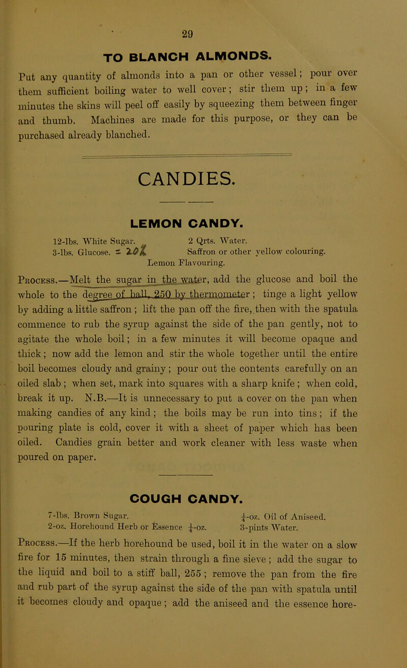 TO BLANCH ALMONDS. Put any quantity of almonds into a pan or othor vossel, poui ovor them sufficient boiling water to well cover; stir them up; in a few minutes the skins will peel off easily by squeezing them betAveen finger and thumb. Machines are made for this purpose, or they can be purchased already blanched. CANDIES. LEMON CANDY. 12-lbs. White Sugar. 2 Qrts. Water. 3-lbs. Glucose, s Saffron or other yellow colouring. Lemon Flavouring. Process.—Melt the sugar in the water, add the glucose and boil the whole to the d^ree of bn.TI, 2.^0 by l.hfiminmeter ; tinge a light yellow by adding a httle saffron ; lift the pan off the fire,, then with the spatula commence to rub the syrup against the side of the pan gently, not to agitate the whole boil; in a few minutes it will become opaque and thick; now add the lemon and stir the whole together until the entire boil becomes cloudy and gramy ; pour out the contents carefully on an oiled slab ; when set, mark into squares with a sharp knife ; when cold, break it up. N.B.—It is unnecessary to put a cover on the pan when making candies of any kind; the boils may be run into tins; if the pouring plate is cold, cover it with a sheet of paper which has been oiled. Candies grain better and work cleaner Avith less waste when poured on paper. COUGH CANDY. 7-lbs. Brown Sugar. i-oz. Oil of Aniseed. 2-oz. Horehound Herb or Essence ^-oz. 3-pints Water. Process.—If the herb horehound be used, boil it in the Avater on a slow fire for 15 minutes, then strain through a fine sieA'e; add the sugar to the liquid and boil to a stiff ball, 255 ; remove the pan from the fire and rub part of the syrup against the side of the pan Avith spatula until it becomes cloudy and opaque; add the aniseed and the essence hore-