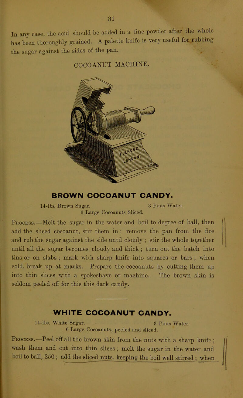 In any case, the acid should be added in a fine powder after the whole has been thoroughly grained. A palette knife is very useful for. rubbing the sugar against the sides of the pan. COCOANUT MACHINE. BROWN COCOANUT CANDY. 14-lbs. Brown Sugar. 3 Pints Water. 6 Large Cocoauuts Sliced. Pkocess.—Melt the sugar in the water and boil to degree of ball, then add the shced cocoanut, stir them in ; remove the pan from the fire and rub the sugar against the side until cloudy ; stir the whole together until all the sugar becomes cloudy and thick ; turn out the batch into tins or on slabs ; mark with sharp knife into squares or bars ; when cold, break up at marks. Prepare the cocoanuts by cutting them up into thin shces with a spokeshave or machine. The brown skin is seldom peeled off for this this dark candy. WHITE COCOANUT CANDY. 14-lbs. White Sugar. 3 Pints Water. 6 Large Cocoanuts, peeled and sliced. Process.—Peel off all the brown skin from the nuts with a sharp knife ; wash them and cut into thin slices; melt the sugar in the water and boil to ball, 250 ; add the shced nuts, keeping the boil well stirred ; when