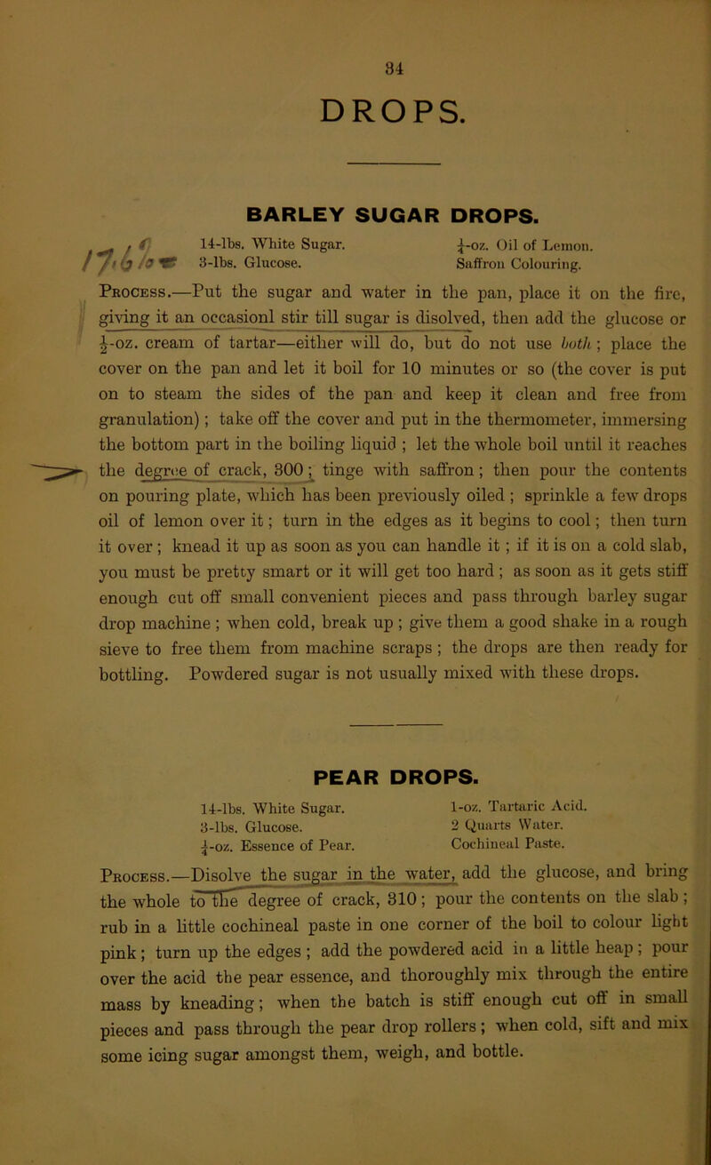 DROPS. BARLEY SUGAR DROPS. 14-lbs. White Sugar. 3-lbs. Glucose. ^-oz. Oil of Lemon. Saffron Colouring. Process.—Put the sugar and water in the pan, jolace it on the fire, giving it an occasionl stir till sugar is disolved, then add the glucose or |-oz. cream of tartar—either will do, but do not use hath ; place the cover on the pan and let it boil for 10 minutes or so (the cover is put on to steam the sides of the pan and keep it clean and free from granulation); take off the cover and put in the thermometer, immersing the bottom part in the boiling liquid ; let the whole boil until it reaches the degnie of crack, 300tinge with saffron; then pour the contents on pouring plate, which has been previously oiled ; sprinkle a few drops oil of lemon over it; turn in the edges as it begins to cool; then turn it over ; knead it up as soon as you can handle it; if it is on a cold slab, you must be pretty smart or it will get too hard; as soon as it gets stiff enough cut off small convenient pieces and pass through barley sugar drop machine ; when cold, break up ; give them a good shake in a rough sieve to free them from machine scraps ; the drops are then ready for bottling. Powdered sugar is not usually mixed with these drops. PEAR DROPS. 14-lbs. White Sugar. l-oz. Tartaric Acid. 3-lbs. Glucose. 2 Quarts Water. 5-0Z. Essence of Pear. Cochineal Paste. Process.—Disolve the sugar in the water, add the glucose, and bring the whole toTE^degree of crack, 310 ; pour the contents on the slab ; rub in a httle cochineal paste in one corner of the boil to colour hght pink ; turn up the edges ; add the powdered acid in a little heap ; pour over the acid the pear essence, and thoroughly mix through the entire mass by kneading; when the batch is stiff enough cut off in small pieces and pass through the pear drop rollers; when cold, sift and mix some icing sugar amongst them, weigh, and bottle.