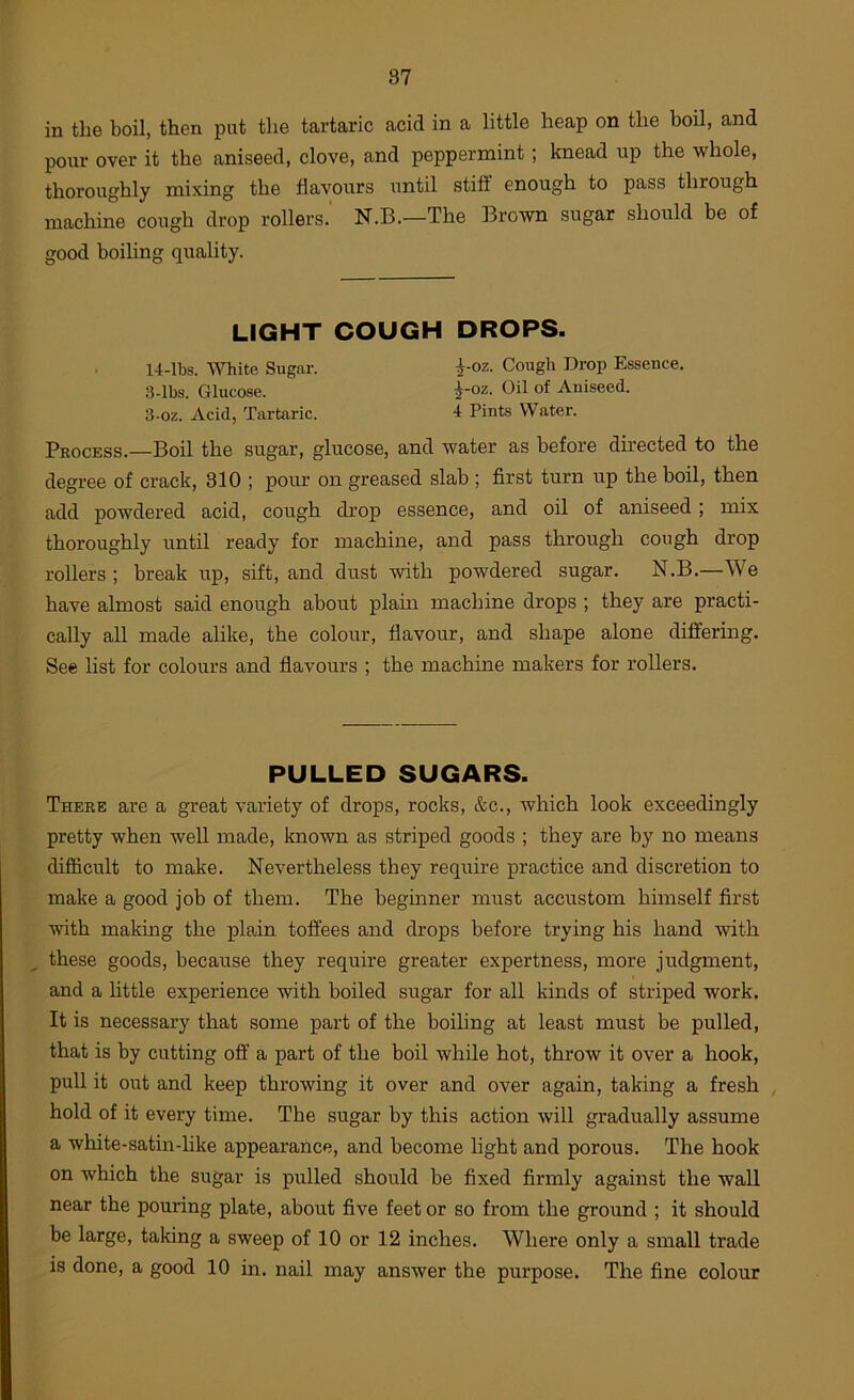 in the boil, then put the tartaric acid in a little heap on the boil, and pour over it the aniseed, clove, and peppermint; knead up the whole, thoroughly mixing the flavours until stiff enough to pass through machine cough drop rollers. N.B.—The Brown sugar should be of good boiling quality. LIGHT COUGH DROPS. 14-lbs. White Sugar. i-oz. Cough Drop Essence. 3-lbs. Glucose. ^-oz. Oil of Aniseed. 3-oz. Acid, Tartaric. 4 Pints Water. Process.—Boil the sugar, glucose, and water as before directed to the degree of crack, 310 ; pour on greased slab ; first turn up the boil, then add powdered acid, cough drop essence, and oil of aniseed; mix thoroughly until ready for machine, and pass through cough drop rollers; break up, sift, and dust with powdered sugar. N.B.—We have almost said enough about plain machine drops ; they are practi- cally all made alike, the colour, flavour, and shape alone differing. See list for colours and flavours ; the machine makers for rollers. PULLED SUGARS. There are a great variety of drops, rocks, &c., which look exceedingly pretty when well made, known as striped goods ; they are by no means difficult to make. Nevertheless they require practice and discretion to make a good job of them. The beginner must accustom himself first with making the plain toffees and drops before trying his hand with these goods, because they require greater expertness, more judgment, and a httle experience with boiled sugar for all kinds of striped work. It is necessary that some part of the boiling at least must be pulled, that is by cutting off' a part of the boil while hot, throw it over a hook, pull it out and keep throwing it over and over again, taking a fresh , hold of it every time. The sugar by this action will gradually assume a white-satin-hke appearance, and become light and porous. The hook on which the sugar is pulled should be fixed firmly against the wall near the pouring plate, about five feet or so from the ground ; it should be large, taking a sweep of 10 or 12 inches. Where only a small trade is done, a good 10 in. nail may answer the purpose. The fine colour