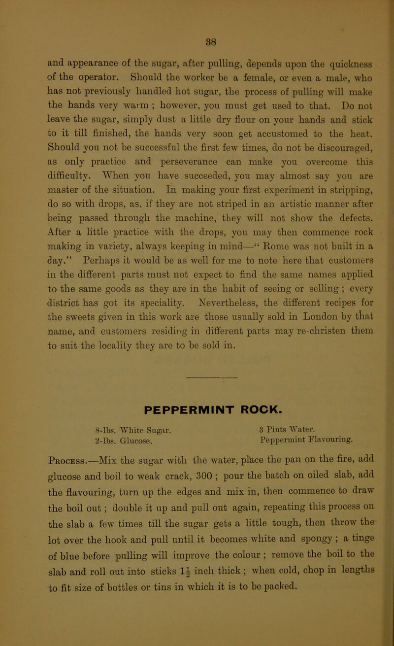 and appearance of the sugar, after pulling, depends upon the quickness of the operator. Should the worker be a female, or even a male, who has not previously handled hot sugar, the process of pulling will make the hands very warm ; however, you must get used to that. Do not leave the sugar, simply dust a little dry flour on your hands and stick to it till finished, the hands very soon get accustomed to the heat. Should you not be successful the first few times, do not be discouraged, as only practice and perseverance can make you overcome this difficulty. When you have succeeded, you may almost say you are master of the situation. In making your first experiment in stripping, do so with drops, as, if they are not striped in an artistic manner after being passed through the machine, they will not show the defects. After a little practice with the drops, you may then commence rock making in variety, always keeping in mind—“ Rome was not built in a day.” Perhaps it would be as well for me to note here that customers in the different parts must not expect to find the same names applied to the same goods as they are in the habit of seeing or selling ; every district has got its speciality. Nevertheless, the different recipes for the sweets given in this work are those usually sold m London by that name, and customers residing in different parts may re-christen them to suit the locality they are to be sold in. PEPPERMINT ROCK. 8-lbs. White Sugar. 3 Pints Water. 2-lbs. Glucose. Peppermint Flavouring. Process.—Mix the sugar with the water, place the pan on the fire, add glucose and boil to weak crack, 300 ; pour the batch on oiled slab, add the flavouring, turn up the edges and mix in, then commence to draw the boil out; double it up and pull out again, repeating tins process on the slab a few times till the sugar gets a little tough, then throw the lot over the hook and pull until it becomes white and spongy ; a tinge of blue before pulling will improve the colour ; remove the boil to the slab and roll out into sticks inch thick ; when cold, chop in lengths to fit size of bottles or tins in which it is to be packed.