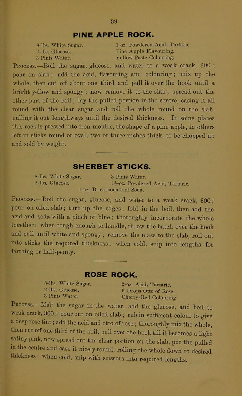 PINE APPLE ROCK. 8-lbs. Wliite Sugar. 1 ox. Powdered Acid, Tartaric. 2-lbs. Glucose. Pine Apple Flavouring. 3 Pints Water. Yellow Paste Colouring. Process.—Boil the sugar, glucose, and water to a weak crack, 300 ; pour on slab ; add the acid, flavouring and colouring ; mix up the whole, then cut off about one third and pull it over the hook until a bright yellow and spongy ; now remove it to the slab ; spread out the other part of the boil; lay the pulled portion in the centre, casing it all round with the clear sugar, and roll the whole round on the slab, pulhng it out lengthways until the desired thickness. In some places this rock is pressed into iron moulds, the shape of a pine apple, in others left in sticks round or oval, two or three inches thick, to be chopped up and sold by weight. SHERBET STICKS. 8-lbs. White Sugar. 3 Pints Water, 2-lbs. Glucose. 1^-oz. Powdered Acid, Tartaric. 1-oz. Bi-carbonate of Soda. Process.—Boil the sugar, glucose, and water to a weak crack, 300; pour on oiled slab; turn up the edges; fold in the boil, then add the acid and soda with a pinch of blue; thoroughly incorporate the whole together ; when tough enough to handle, throw the batch over the hook and pull until white and spongy ; l emove the mass to the slab, roll out into sticks the required thickness; when cold, snip into lengths for farthing or half-penny. ROSE ROCK. 8-lbs. White Sugar. 2-oz, Acid, Tartaric. 2-lbs. Glucose. G Drops Otto of Eose. 3 Pints Water. Cherry-Red Colouring Process.—Melt the sugar in the water, add the glucose, and boil to weak crack, 300 ; pour out on oiled slab ; rub in sufficient colour to give a deep rose tint; add the acid and otto of rose ; thoroughly mix the whole, then cut off one third of the boil, pull over the hook till it becomes a hght satiny pink, now spread out the clear portion on the slab, put the pulled in the centre and case it nicely round, rolling the whole down to desired thickness ; when cold, snip with scissors into required lengths.