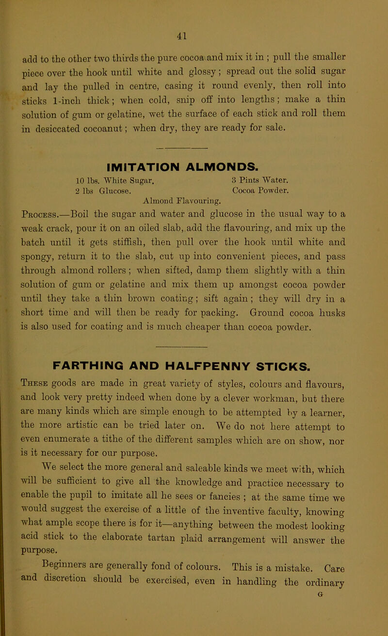 add to the other two thirds the pure cocoa and mix it in ; pull the smaller piece over the hook until white and glossy ; spread out the solid sugar and lay the pulled in centre, casing it round evenly, then roll into sticks 1-inch thick; when cold, snip off into lengths; make a thin solution of gum or gelatine, wet the surface of each stick and roll them in desiccated cocoanut; when dry, they are ready for sale. IMITATION ALMONDS. 10 lbs. White Sugar. 3 Pints Water. 2 lbs Glucose. Cocoa Powder. Almond Flavouring. Process.—Boil the sugar and water and glucose in the usual way to a weak crack, pour it on an oiled slab, add the flavouring, and mix up the batch until it gets stiffish, then pull over the hook until white and spongy, return it to the slab, cut up into convenient pieces, and pass through almond rollers; when sifted, damp them slightly with a thin solution of gum or gelatine and mix them up amongst cocoa powder until they take a thin brown coating; sift again; they will dry in a short time and will then be ready for packing. Ground cocoa husks is also used for coating and is much cheaper than cocoa powder. FARTHING AND HALFPENNY STICKS. These goods are made in great variety of styles, colours and flavours, and look very pretty indeed when done by a clever workman, but there are many kinds which are simple enough to be attempted by a learner, the more artistic can be tried later on. We do not here attempt to even enumerate a tithe of the different samples which are on show, nor is it necessary for our purpose. We select the more general and saleable kinds we meet with, which will be sufficient to give all the knowledge and practice necessary to enable the pupil to imitate all he sees or fancies ; at the same time we would suggest the exercise of a little of the inventive faculty, knowing what ample scope there is for it—anything between the modest looking acid stick to the elaborate tartan plaid arrangement will answer the purpose. Beginners are generally fond of colours. This is a mistake. Care and discretion should be exercised, even in handling the ordinary G