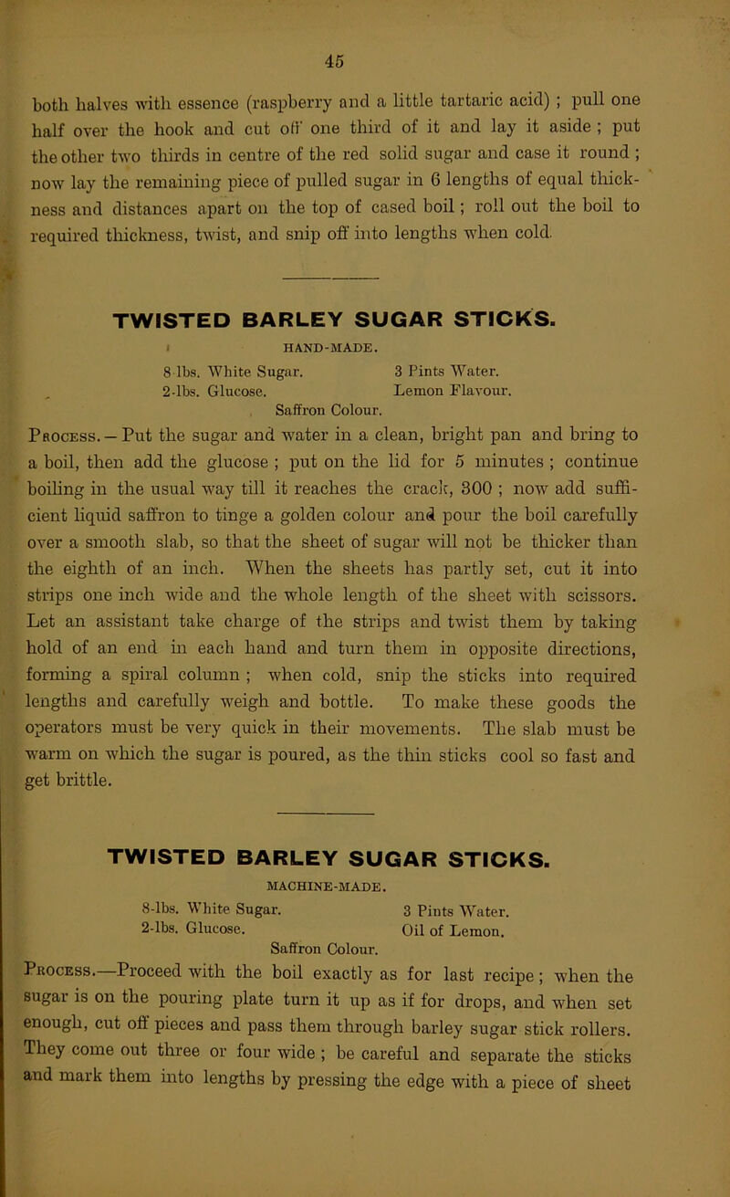 both halves with essence (raspberry and a little tartaric acid) ; pull one half over the hook and cut off one third of it and lay it aside ; put the other two thirds in centre of the red solid sugar and case it round ; now lay the remaining piece of pulled sugar in 6 lengths of equal thick- ness and distances apart on the top of cased boil; roll out the boil to required thickness, twist, and snip off into lengths when cold. TWISTED BARLEY SUGAR STICKS. I HAND-MADE. 8 lbs. White Sugar. 3 Pints Water. 2-lbs. Glucose. Lemon flavour. Saffron Colour. Process. —Put the sugar and water in a clean, bright pan and bring to a boil, then add the glucose ; put on the lid for 5 minutes ; continue boiUng in the usual w^ay till it reaches the crack, 300 ; now add suffi- cient liquid saffron to tinge a golden colour and pour the boil carefully over a smooth slab, so that the sheet of sugar will not be thicker than the eighth of an inch. When the sheets has partly set, cut it into strips one inch w'ide and the whole length of the sheet with scissors. Let an assistant take charge of the strips and twist them by taking hold of an end m each hand and turn them in opposite directions, forming a spiral column ; when cold, snip the sticks into required lengths and carefully weigh and bottle. To make these goods the operators must be very quick in their movements. The slab must be warm on which the sugar is poured, as the thin sticks cool so fast and get brittle. TWISTED BARLEY SUGAR STICKS. MACHINE-MADE. 8-lbs. White Sugar. 3 Pints Water. 2-lbs. Glucose. Oil of Lemon. Saffron Colour. Process. Proceed with the boil exactly as for last recipe; when the Bugai is on the pouring plate turn it up as if for drops, and when set enough, cut off pieces and pass them through barley sugar stick I'ollers. They come out three or four wide ; be careful and separate the sticks and mark them mto lengths by pressing the edge with a piece of sheet