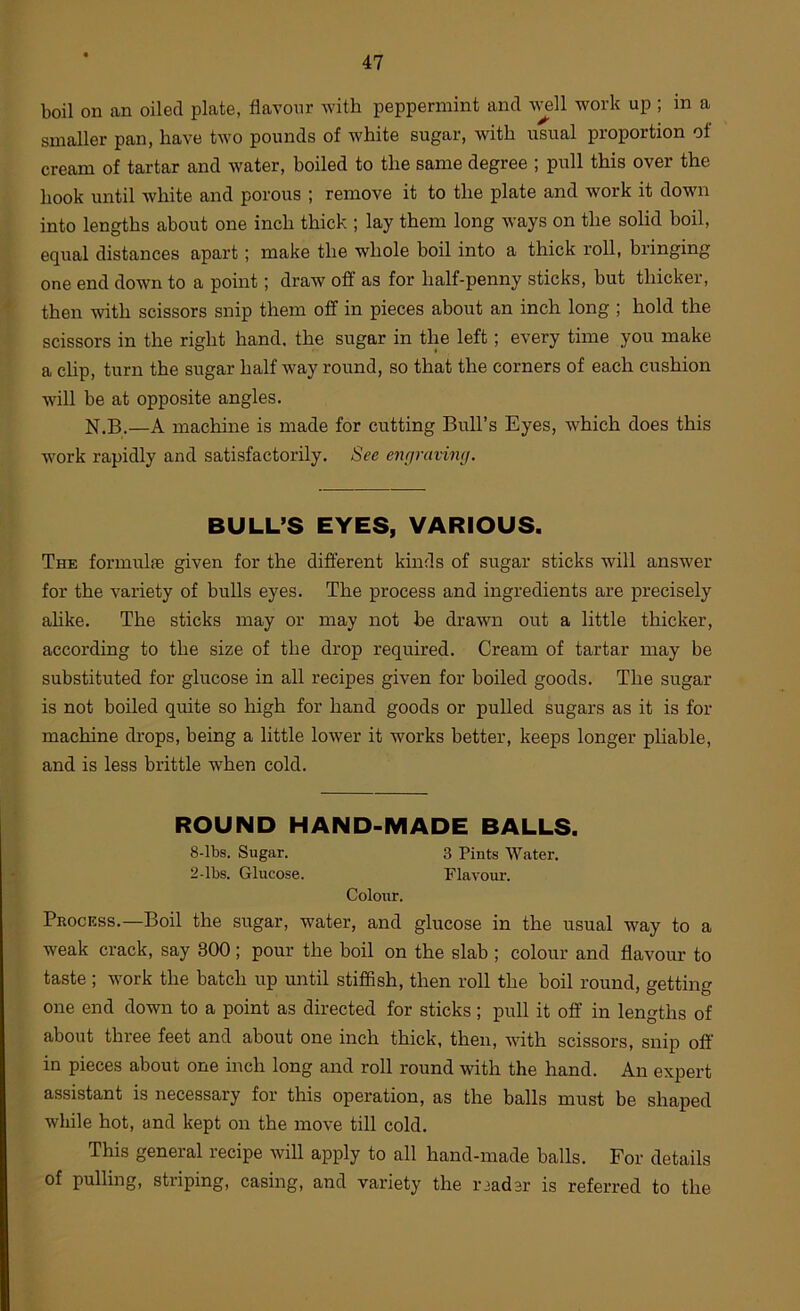 boil on an oiled plate, flavour -with peppermint and w^ll work up ; in a smaller pan, have two pounds of white sugar, with usual proportion of cream of tartar and water, boiled to the same degree ; pull this over the hook until white and porous ; remove it to the plate and work it down into lengths about one inch thick ; lay them long ways on the solid boil, equal distances apart; make the whole boil into a thick roll, bringing one end down to a point; draw off as for half-penny sticks, but thicker, then with scissors snip them off in pieces about an inch long ; hold the scissors in the right hand, the sugar in the left; every time you make a chp, turn the sugar half way round, so that the corners of each cushion will be at opposite angles. N.B.—A machine is made for cutting Bull’s Eyes, which does this work rapidly and satisfactorily. See enciravimj. BULL’S EYES, VARIOUS. The formula) given for the different kinds of sugar sticks will answer for the variety of bulls eyes. The process and ingredients are precisely ahke. The sticks may or may not be drawn out a little thicker, according to the size of the drop required. Cream of tartar may be substituted for glucose in all recipes given for boiled goods. The sugar is not boiled quite so high for hand goods or pulled sugars as it is for machine drops, being a little lower it works better, keeps longer pliable, and is less brittle when cold. ROUND HAND-MADE BALLS. 8-lbs. Sugar. 3 Pints Water. 2-lbs. Glucose. Flavour. Colour. Process.—Boil the sugar, water, and glucose in the usual way to a weak crack, say 300; pour the boil on the slab ; colour and flavour to taste ; work the batch up until stiffish, then roll the boil round, getting one end down to a point as directed for sticks; pull it off in lengths of about three feet and about one inch thick, then, with scissors, snip oft in pieces about one inch long and roll round with the hand. An expert assistant is necessary for this operation, as the balls must be shaped while hot, and kept on the move till cold. This general recipe will apply to all hand-made balls. For details of pulling, striping, casing, and variety the reader is referred to the