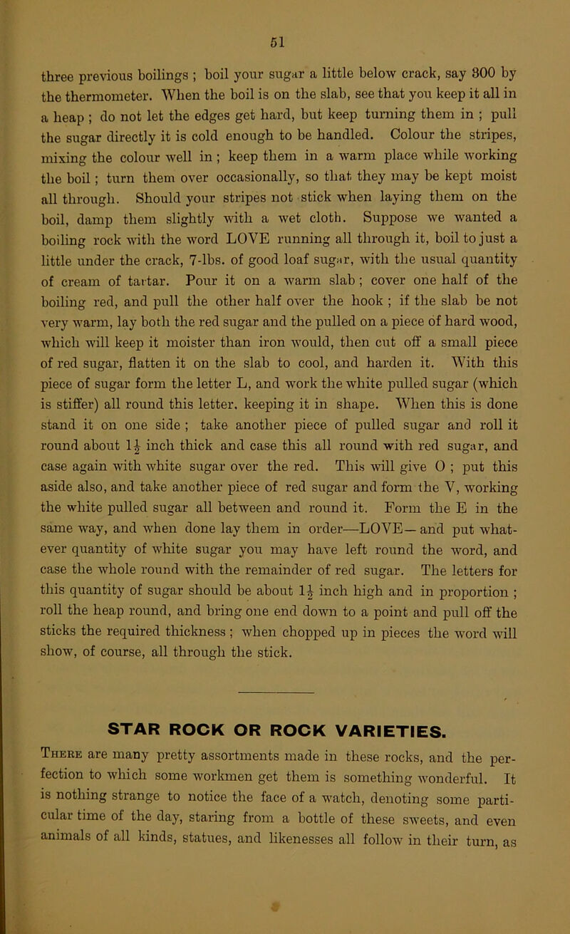 three previous boilings ; boil your sugar a little below crack, say 800 by the thermometer. When the boil is on the slab, see that you keep it all in a heap ; do not let the edges get hard, but keep turning them in ; pull the sugar directly it is cold enough to be handled. Colour the stripes, mixing the colour well in ; keep them in a warm place while working the boil; turn them over occasionally, so that they may be kept moist all through. Should your stripes not stick when laying them on the boil, damp them slightly with a wet cloth. Suppose we wanted a boiling rock with the word LOVE running all through it, boil to just a little under the crack, 7-lbs. of good loaf sugnr, with the usual quantity of cream of tai tar. Pour it on a warm slab; cover one half of the boiling red, and pull the other half over the hook ; if the slab be not very warm, lay both the red sugar and the pulled on a piece of hard wood, which will keep it moister than iron would, then cut off a small piece of red sugar, flatten it on the slab to cool, and harden it. With this piece of sugar form the letter L, and work the white pulled sugar (which is stifl’er) all round this letter, keeping it in shape. When this is done stand it on one side ; take another piece of pulled sugar and roll it round about 1^ inch thick and case this all round with red sugar, and case again with white sugar over the red. This will give 0 ; put this aside also, and take another piece of red sugar and form the V, working the white pulled sugar all between and round it. Form the E in the same way, and when done lay them in order—LOVE— and put what- ever quantity of white sugar you may have left round the word, and case the whole round with the remainder of red sugar. The letters for this quantity of sugar should be about 1^ inch high and in proportion ; roll the heap round, and bring one end down to a point and pull off’ the sticks the required thickness; when chopped up in pieces the word will show, of course, all through the stick. STAR ROCK OR ROCK VARIETIES. There are many pretty assortments made in these rocks, and the per- fection to which some workmen get them is something wonderful. It is nothing strange to notice the face of a watch, denoting some parti- cular time of the day, staring from a bottle of these sweets, and even animals of all kinds, statues, and likenesses all follow in their turn, as