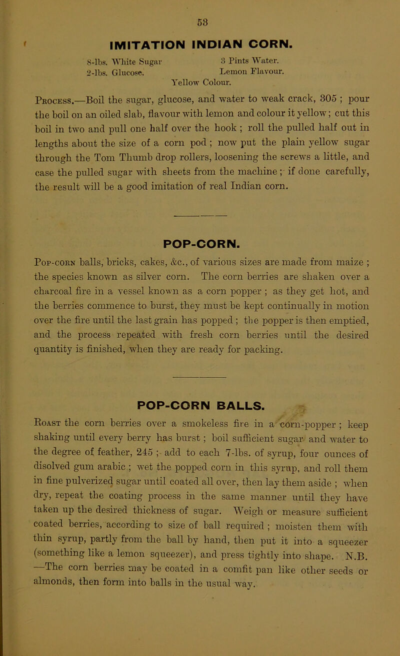 IMITATION INDIAN CORN. 8-Ibs. White Sugar 3 Pints Water. 2-lbs. Glucose. Lemon Flavour. Yellow Colour. Process.—Boil the sugar, glucose, and water to weak crack, 305 ; pour the hoil on an oiled slab, flavour with lemon and colour it yellow; cut this boil in two and pull one half over the hook ; roll the pulled half out in lengths about the size of a corn pod ; now put the plain yellow sugar through the Tom Thumb drop rollers, loosening the screws a little, and case the pulled sugar with sheets from the machine ; if done carefully, the result will be a good imitation of real Indian corn. POP-CORN. Pop-corn balls, bricks, cakes, &c., of various sizes are made from maize ; the species known as silver corn. The corn berries are shaken over a charcoal fire in a vessel known as a corn popper ; as they get hot, and the berries commence to burst, they must he kept continually in motion over the fire until the last grain has popped ; the popper is then emptied, and the process repeated with fresh corn berries until the desired quantity is finished, when they are ready for packing. POP-CORN BALLS. Roast the corn berries over a smokeless fire in a oorn-popper ; keep shaking until every berry has burst; boil sufficient sugar, and water to the degree of feather, 245 ;• add to each 7-lbs. of syrup, four ounces of disolved gum arable ; wet the popped corn in this syrup, and roll them in fine pulverized sugar until coated all over, then lay them aside ; when dry, repeat the coating process in the same manner until they have taken up the desired thickness of sugar. Weigh or measure sufficient coated berries, according to size of ball required ; moisten them with thin syrup, partly from the ball by hand, then put it into a squeezer (something like a lemon squeezer), and press tightly into shape. N.B. —The corn berries may be coated in a comfit pan like other seeds or almonds, then form into balls in the usual way.