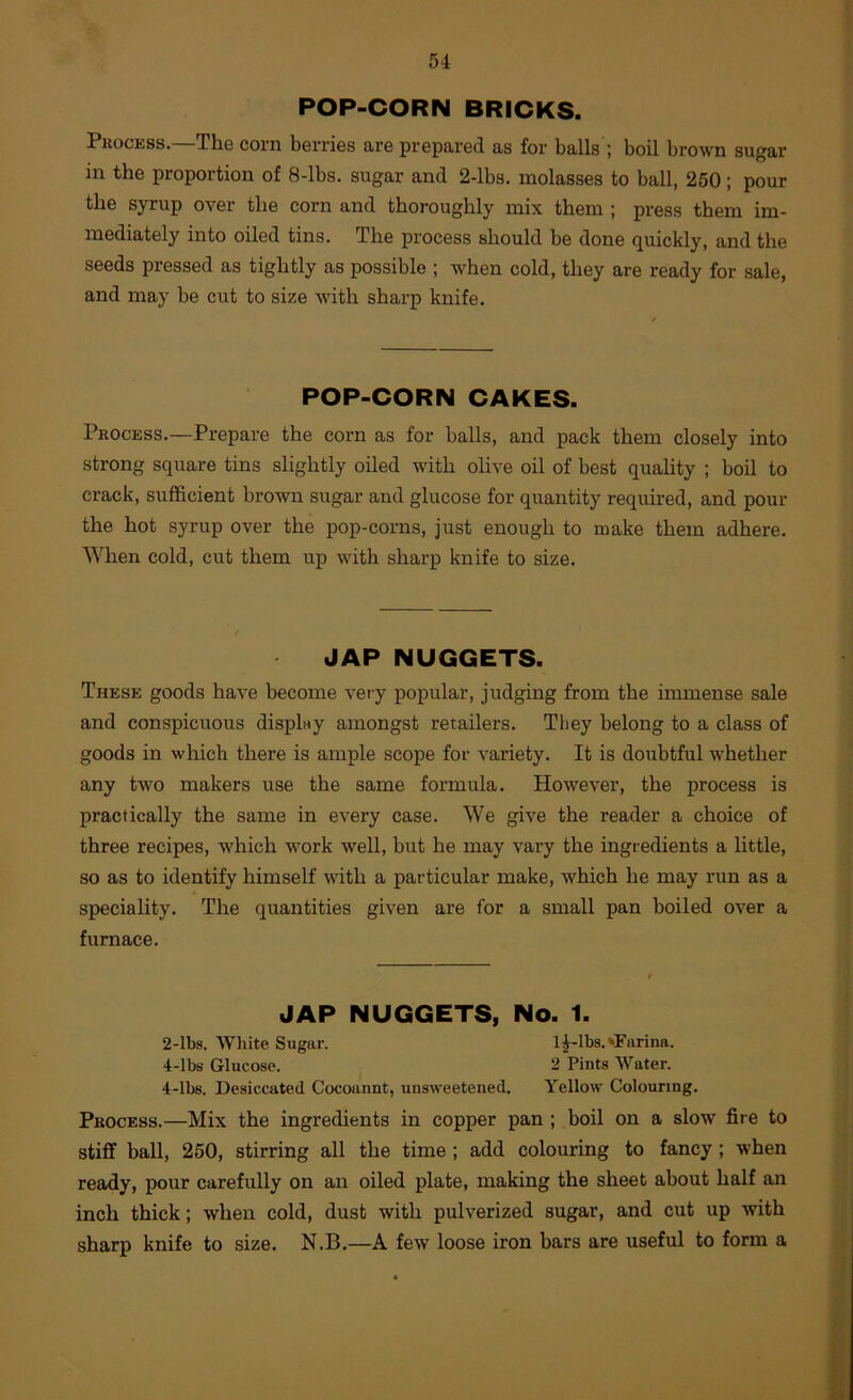 POP-CORN BRICKS. Pkocess.—The corn berries are prepared as for balls ; boil brown sugar in the proportion of 8-lbs. sugar and 2-lbs. molasses to ball, 250; pour the syrup over the corn and thoroughly mix them ; press them im- mediately into oiled tins. The process should be done quickly, and the seeds pressed as tightly as possible ; when cold, they are ready for sale, and may be cut to size with sharp knife. POP-CORN CAKES. Process.—Prepare the corn as for balls, and pack them closely into strong square tins slightly oiled with olive oil of best quahty ; boil to crack, sufficient brown sugar and glucose for quantity required, and pour the hot syrup over the pop-corns, just enough to make them adhere. When cold, cut them up with sharp knife to size. JAP NUGGETS. These goods have become very popular, judging from the immense sale and conspicuous displny amongst retailers. They belong to a class of goods in which there is ample scope for variety. It is doubtful ■whether any two makers use the same formula. However, the process is practically the same in every case. We give the reader a choice of three recipes, which work well, but he may vary the ingredients a little, so as to identify himself with a particular make, which he may run as a speciality. The quantities given are for a small pan boiled over a furnace. JAP NUGGETS, No. 1. 2-lbs. White Sugar. 1^-lbs.'Farina. 4-lbs Glucose. 2 Pints Water. 4-lbs. Desiccated Cocoannt, unsweetened. Yellow Colouring. Process.—Mix the ingredients in copper pan ; boil on a slow fire to stiff ball, 250, stirring all the time ; add colouring to fancy; when ready, pour carefully on an oiled plate, making the sheet about half an inch thick; when cold, dust with pulverized sugar, and cut up with sharp knife to size. N.B.—A few loose iron bars are useful to form a